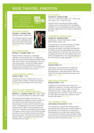 ROSE THEATRE, KINGSTON
COMMUNITYEVENTSwww.kingston.ac.uk/events
16
OCKHAM’S RAZOR
Saturday 2 – Sunday 3 April,
Saturday 7.30pm, Sunday 5pm
This critically acclaimed company
returns with a spellbinding triple
bill of aerial theatre which utterly
transforms the Rose auditorium.
£10 – £12
NT CONNECTIONS
Monday 4 – Saturday 9 April, 7pm
National Theatre Connections is a nationwide
celebration of young theatre talent. Ten thrilling new
plays have been commissioned by the National Theatre
from some of today’s most exciting writers. Now, local
youth theatre groups, schools and colleges perform
them for the first time in what promises to be an
exciting, lively and inspiring event. For the performance
schedule check our website nearer the time. £8
JOHN COOPER CLARKE
Sunday 10 April, 7.30pm
Following sell-out tours in Ireland and the UK, the
resurgent ‘Bard of Salford’ is finding new audiences
for his special brand of high octane ‘punk poetry’.
£12 – £15
THE FACTORY PRESENTS
HAMLET/THE SEAGULL/ROUND 2
Monday 11 – Saturday 16 April, Mon – Wed 7.30pm,
Thurs – Fri 7pm and 10pm, Sat 2.30pm and 7.30pm
The Factory has been hailed as one of the most
exciting producing companies in London. Hamlet sees
the casting of actors determined by the audience
through a game of chance moments before the show
starts. The Seagull presents the actor’s translation of
Chekhov’s play, so differs in each performance, and
Round 2 is a collection of short plays by Factory writers.
The audience chooses which six out of thirty new plays
they’d like to see each night and which actors they’d
like to perform them. The results are more like a music
gig than a night of new writing. For the performance
schedule check our website. £8 – £20
FLUTTERBYS
Tuesday 19 – Sunday 24 April
Tues – Fri 11.30am and 4.30pm, Sat 11.30am, 2pm
and 4.30pm, Sun 11.30am and 2pm
Using the themes of threatened ecology, recycled
materials and the metamorphosis from camouflaged
caterpillar to cocoon to butterfly, three performers bring
this joyous puppetry show to the stage accompanied by
live music. £11
GOODNIGHT MISTER TOM
Tuesday 26 – Saturday 30 April
Evenings 7pm, Thurs and Sat matinee, 2.30pm
Weds Schools’ matinee, 1pm
In the build-up to the Second World War, we follow
sad William Beech, who is evacuated to the
countryside and builds a remarkable friendship with
the elderly recluse Tom Oakley (played by the Olivier
award winning Oliver Ford Davies from Star Wars and
Kavanagh QC). One of the most uplifting stories ever
written, Goodnight Mister Tom is brought gloriously to
life in this brand new stage adaptation. £8 – £25
PAM AYRES
Sunday 22 May, 5pm
Following her sell-out performance in 2008, Pam
Ayres returns to the Rose with material from her
bestselling books, Surgically Enhanced, With These
Hands and The Works, along with new poems and
stories. £10 – £22.50
ONE-MAN STAR WARS
Monday 30 May, 7.30pm
Canadian actor Charles Ross spent much of his
childhood in a galaxy far, far away, watching Star Wars
videos over and over and over again. The result is
One-Man Star Wars™ Trilogy, where he single-
handedly plays all the characters, sings the music, flies
the ships, fights the battles and condenses the plot
into just sixty minutes! £12 – £16
THE COMEDY STORE
Last Sunday of every month, 7.30pm
The Comedy Store continue their monthly residency
presenting the best stand-up from around the globe on
your doorstep. The Comedy Store is renowned as a
breeding ground for new talent and remains the place
to see the stars of tomorrow, today. Paul Merton, Eddie
Izzard, Peter Kay, Clive Anderson, Mark Lamarr and Lee
Hurst all cut their comedy teeth here first. £12 – £14
Venue: The Rose Theatre,
24–26 High Street
Kingston KT1 1HL
Contact: Theatre Box Office
Tel: 0871 230 1552
www.rosetheatrekingston.org
 