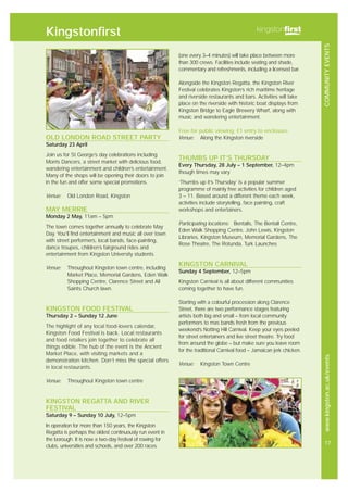 COMMUNITYEVENTSwww.kingston.ac.uk/events
17
OLD LONDON ROAD STREET PARTY
Saturday 23 April
Join us for St George’s day celebrations including
Morris Dancers, a street market with delicious food,
wandering entertainment and children’s entertainment.
Many of the shops will be opening their doors to join
in the fun and offer some special promotions.
Venue: Old London Road, Kingston
MAY MERRIE
Monday 2 May, 11am – 5pm
The town comes together annually to celebrate May
Day. You’ll find entertainment and music all over town
with street performers, local bands, face-painting,
dance troupes, children’s fairground rides and
entertainment from Kingston University students.
Venue: Throughout Kingston town centre, including
Market Place, Memorial Gardens, Eden Walk
Shopping Centre, Clarence Street and All
Saints Church lawn.
KINGSTON FOOD FESTIVAL
Thursday 2 – Sunday 12 June
The highlight of any local food-lovers calendar,
Kingston Food Festival is back. Local restaurants
and food retailers join together to celebrate all
things edible. The hub of the event is the Ancient
Market Place, with visiting markets and a
demonstration kitchen. Don’t miss the special offers
in local restaurants.
Venue: Throughout Kingston town centre
KINGSTON REGATTA AND RIVER
FESTIVAL
Saturday 9 – Sunday 10 July, 12–5pm
In operation for more than 150 years, the Kingston
Regatta is perhaps the oldest continuously run event in
the borough. It is now a two-day festival of rowing for
clubs, universities and schools, and over 200 races
(one every 3–4 minutes) will take place between more
than 300 crews. Facilities include seating and shade,
commentary and refreshments, including a licensed bar.
Alongside the Kingston Regatta, the Kingston River
Festival celebrates Kingston’s rich maritime heritage
and riverside restaurants and bars. Activities will take
place on the riverside with historic boat displays from
Kingston Bridge to Eagle Brewery Wharf, along with
music and wandering entertainment.
Free for public viewing, £1 entry to enclosure
Venue: Along the Kingston riverside
THUMBS UP IT’S THURSDAY
Every Thursday, 28 July – 1 September, 12–4pm
though times may vary
‘Thumbs up it’s Thursday’ is a popular summer
programme of mainly free activities for children aged
3 – 11. Based around a different theme each week,
activities include storytelling, face painting, craft
workshops and entertainers.
Participating locations: Bentalls, The Bentall Centre,
Eden Walk Shopping Centre, John Lewis, Kingston
Libraries, Kingston Museum, Memorial Gardens, The
Rose Theatre, The Rotunda, Turk Launches
KINGSTON CARNIVAL
Sunday 4 September, 12–5pm
Kingston Carnival is all about different communities
coming together to have fun.
Starting with a colourful procession along Clarence
Street, there are two performance stages featuring
artists both big and small – from local community
performers to mas bands fresh from the previous
weekend’s Notting Hill Carnival. Keep your eyes peeled
for street entertainers and live street theatre. Try food
from around the globe – but make sure you leave room
for the traditional Carnival food – Jamaican jerk chicken.
Venue: Kingston Town Centre
Kingstonfirst
 