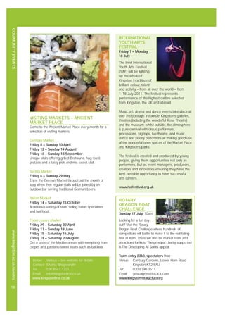 COMMUNITYEVENTSwww.kingston.ac.uk/events
18
INTERNATIONAL
YOUTH ARTS
FESTIVAL
Friday 1 – Monday
18 July
The third International
Youth Arts Festival
(IYAF) will be lighting
up the whole of
Kingston in a blaze of
brilliant colour, talent
and activity – from all over the world – from
1–18 July 2011. The festival represents
performance of the highest calibre selected
from Kingston, the UK and abroad.
Music, art, drama and dance events take place all
over the borough: indoors in Kingston’s galleries,
theatres (including the wonderful Rose Theatre)
and the museum; whilst outside, the atmosphere
is pure carnival with circus performers,
processions, big tops, live theatre, and music,
dance and poetry performers all making good use
of the wonderful open spaces of the Market Place
and Kingston’s parks.
The festival is created and produced by young
people, giving them opportunities not only as
performers, but as event managers, producers,
creators and innovators ensuring they have the
best possible opportunity to have successful
arts careers.
www.iyafestival.org.uk
ROTARY
DRAGON BOAT
CHALLENGE
Sunday 17 July, 10am
Looking for a fun day
out? Visit the Rotary
Dragon Boat Challenge where hundreds of
competitors will battle to make it to the nail-biting
final at 4pm. There will also be market stalls and
attractions for kids. The principal charity supported
is The Developing All Saints appeal.
Team entry £360, spectators free
Venue: Canbury Gardens, Lower Ham Road
Kingston KT2 5AU
Tel: 020 8390 3511
Email: gascoignes@btclick.com
www.kingstonrotaryclub.org
Venue: Various – see website for details
Contact: Shanta Bhagwandin
Tel: 020 8547 1221
Email: info@kingstonfirst.co.uk
www.kingstonfirst.co.uk
VISITING MARKETS – ANCIENT
MARKET PLACE
Come to the Ancient Market Place every month for a
selection of visiting markets.
German Market
Friday 8 – Sunday 10 April
Friday 12 – Sunday 14 August
Friday 16 – Sunday 18 September
Unique stalls offering grilled Bratwurst, hog roast,
pretzels and a tasty pick and mix sweet stall.
Spring Market
Friday 6 – Sunday 29 May
Enjoy the German Market throughout the month of
May when their regular stalls will be joined by an
outdoor bar serving traditional German beers.
Italian Market
Friday 14 – Saturday 15 October
A delicious variety of stalls selling Italian specialities
and hot food.
Food Lovers Market
Friday 29 – Saturday 30 April
Friday 17 – Sunday 19 June
Friday 15 – Saturday 16 July
Friday 19 – Saturday 20 August
Get a taste of the Mediterranean with everything from
crépes and paella to sweet treats such as baklava.
 