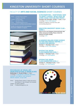 KINGSTON UNIVERSITY SHORT COURSES
SHORTCOURSESwww.kingston.ac.uk/events
19
SCREENWRITING – ADAPTATION: HOW
TO ADAPT A NOVEL, NEWS ITEM, OR
COMIC BOOK FOR FUN AND PROFIT
Tuesdays and Thursdays, 24 May – 2 June, 6–9pm
4 evenings / £195, £145 students
Suitable for beginners and also those with
screenwriting experience
KINGSTON UNIVERSITY BOOK CLUB –
TERM 3
Dates for the next Kingston University book club
will be announced shortly. Please check the
website for further details.
5 evenings / £75
A HUNDRED MILLION STARS! SCIENCE
FICTION AND FANTASY WRITING: A
COURSE FOR WRITERS
Tuesday 7 – Thursday 9 June, 6–9pm
3 evenings / £150, £120 students
INTERACTIVE MEDIA
FLASH ANIMATION LEVEL 1
Tuesday 7 – Thursday 9 June, 7–9pm
3 evenings / £75, £50 students
INTERACTIVE MEDIA
FLASH ANIMATION LEVEL 2
Tuesday 21 – Thursday 23 June, 7–9pm
3 evenings / £75, £50 students
Venue: Penrhyn Road campus,
Kingston University
Contact: Victoria Mapp
Tel: 020 8417 7790
Email: V.Mapp@kingston.ac,uk
www.kingston.ac.uk/fass/courses/short-courses
Details of early bird and concessionary
discounts available on request.
FACULTY OF ARTS AND SOCIAL SCIENCES SHORT COURSES
PSYCHOLOGY OF VISUAL ART:
FROM PERCEPTION TO BRAIN SCANS
Wednesday 11, 18 and 25 May, 5–7.30pm
3 evenings / £120 (full fee); £100 (UK universities,
museums and Galleries staff members);
£80 (KU students, except staff)
Venue: Penrhyn Road campus (3 days) and visit to
Tate Modern (1 day, transport not included)
Contact: Dr Fatima Felisberti
Email: F.Felisberti@kingston.ac.uk
 