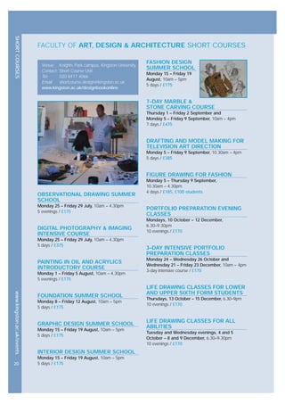 SHORTCOURSESwww.kingston.ac.uk/events
Venue: Knights Park campus, Kingston University
Contact: Short Course Unit
Tel: 020 8417 4066
Email: shortcourse.design@kingston.ac.uk
www.kingston.ac.uk/designbookonline
FASHION DESIGN
SUMMER SCHOOL
Monday 15 – Friday 19
August, 10am – 5pm
5 days / £175
7–DAY MARBLE &
STONE CARVING COURSE
Thursday 1 – Friday 2 September and
Monday 5 – Friday 9 September, 10am – 4pm
7 days / £475
DRAFTING AND MODEL MAKING FOR
TELEVISION ART DIRECTION
Monday 5 – Friday 9 September, 10.30am – 4pm
5 days / £385
FIGURE DRAWING FOR FASHION
Monday 5 – Thursday 9 September,
10.30am – 4.30pm
4 days / £185, £100 students
PORTFOLIO PREPARATION EVENING
CLASSES
Mondays, 10 October – 12 December,
6.30–9.30pm
10 evenings / £170
3–DAY INTENSIVE PORTFOLIO
PREPARATION CLASSES
Monday 24 – Wednesday 26 October and
Wednesday 21 – Friday 23 December, 10am – 4pm
3-day intensive course / £170
LIFE DRAWING CLASSES FOR LOWER
AND UPPER SIXTH FORM STUDENTS
Thursdays, 13 October – 15 December, 6.30–9pm
10 evenings / £170
LIFE DRAWING CLASSES FOR ALL
ABILITIES
Tuesday and Wednesday evenings, 4 and 5
October – 8 and 9 December, 6.30–9.30pm
10 evenings / £170
OBSERVATIONAL DRAWING SUMMER
SCHOOL
Monday 25 – Friday 29 July, 10am – 4.30pm
5 evenings / £175
DIGITAL PHOTOGRAPHY & IMAGING
INTENSIVE COURSE
Monday 25 – Friday 29 July, 10am – 4.30pm
5 days / £375
PAINTING IN OIL AND ACRYLICS
INTRODUCTORY COURSE
Monday 1 – Friday 5 August, 10am – 4.30pm
5 evenings / £175
FOUNDATION SUMMER SCHOOL
Monday 8 – Friday 12 August, 10am – 5pm
5 days / £175
GRAPHIC DESIGN SUMMER SCHOOL
Monday 15 – Friday 19 August, 10am – 5pm
5 days / £175
INTERIOR DESIGN SUMMER SCHOOL
Monday 15 – Friday 19 August, 10am – 5pm
5 days / £17520
FACULTY OF ART, DESIGN & ARCHITECTURE SHORT COURSES
 