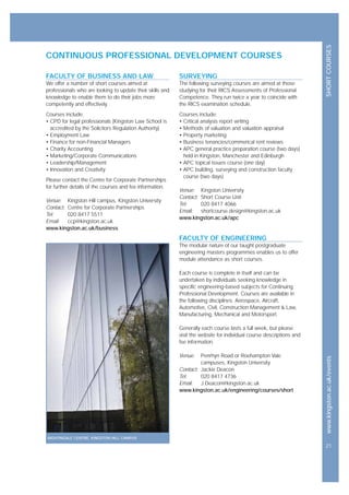 SHORTCOURSESwww.kingston.ac.uk/events
21
CONTINUOUS PROFESSIONAL DEVELOPMENT COURSES
SURVEYING
The following surveying courses are aimed at those
studying for their RICS Assessments of Professional
Competence. They run twice a year to coincide with
the RICS examination schedule.
Courses include:
• Critical analysis report writing
• Methods of valuation and valuation appraisal
• Property marketing
• Business tenancies/commerical rent reviews
• APC general practice preparation course (two days)
held in Kingston, Manchester and Edinburgh
• APC topical issues course (one day)
• APC building, surveying and construction faculty
course (two days)
Venue: Kingston University
Contact: Short Course Unit
Tel: 020 8417 4066
Email: shortcourse.design@kingston.ac.uk
www.kingston.ac.uk/apc
FACULTY OF ENGINEERING
The modular nature of our taught postgraduate
engineering masters programmes enables us to offer
module attendance as short courses.
Each course is complete in itself and can be
undertaken by individuals seeking knowledge in
specific engineering-based subjects for Continuing
Professional Development. Courses are available in
the following disciplines: Aerospace, Aircraft,
Automotive, Civil, Construction Management & Law,
Manufacturing, Mechanical and Motorsport.
Generally each course lasts a full week, but please
visit the website for individual course descriptions and
fee information.
Venue: Penrhyn Road or Roehampton Vale
campuses, Kingston University
Contact: Jackie Deacon
Tel: 020 8417 4736
Email: J.Deacon@kingston.ac.uk
www.kingston.ac.uk/engineering/courses/short
FACULTY OF BUSINESS AND LAW
We offer a number of short courses aimed at
professionals who are looking to update their skills and
knowledge to enable them to do their jobs more
competently and effectively.
Courses include:
• CPD for legal professionals (Kingston Law School is
accredited by the Solicitors Regulation Authority)
• Employment Law
• Finance for non-Financial Managers
• Charity Accounting
• Marketing/Corporate Communications
• Leadership/Management
• Innovation and Creativity
Please contact the Centre for Corporate Partnerships
for further details of the courses and fee information.
Venue: Kingston Hill campus, Kingston University
Contact: Centre for Corporate Partnerships
Tel: 020 8417 5511
Email: ccp@kingston.ac.uk
www.kingston.ac.uk/business
NIGHTINGALE CENTRE, KINGSTON HILL CAMPUS
 