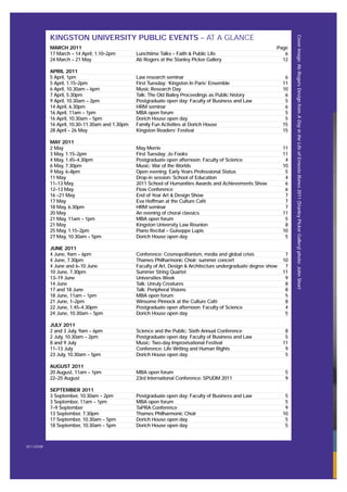 MARCH 2011 Page
17 March – 14 April, 1.10–2pm Lunchtime Talks – Faith & Public Life 6
24 March – 21 May Ab Rogers at the Stanley Picker Gallery 12
APRIL 2011
5 April, 1pm Law research seminar 6
5 April, 1.15–2pm First Tuesday: ‘Kingston In Paris’ Ensemble 11
6 April, 10.30am – 6pm Music Research Day 10
7 April, 5.30pm Talk: The Old Bailey Proceedings as Public history 6
9 April, 10.30am – 2pm Postgraduate open day: Faculty of Business and Law 5
14 April, 6.30pm HRM seminar 6
16 April, 11am – 1pm MBA open forum 5
16 April, 10.30am – 5pm Dorich House open day 5
16 April, 10.30–11.30am and 1.30pm Family Fun Activities at Dorich House 15
28 April – 26 May Kingston Readers’ Festival 15
MAY 2011
2 May May Merrie 11
3 May, 1.15–2pm First Tuesday: Jo Fooks 11
4 May, 1.45–4.30pm Postgraduate open afternoon: Faculty of Science 4
6 May, 7.30pm Music: War of the Worlds 10
9 May, 6–8pm Open evening: Early Years Professional Status 5
11 May Drop-in session: School of Education 4
11–13 May 2011 School of Humanities Awards and Achievements Show 6
12–13 May Flow Conference 6
16 –21 May End of Year Art & Design Show 7
17 May Eva Hoffman at the Culture Café 7
18 May, 6.30pm HRM seminar 7
20 May An evening of choral classics 11
21 May, 11am – 1pm MBA open forum 5
21 May Kingston University Law Reunion 8
25 May, 1.15–2pm Piano Recital – Guiseppe Lupis 10
27 May, 10.30am – 5pm Dorich House open day 5
JUNE 2011
4 June, 9am – 6pm Conference: Cosmopolitanism, media and global crisis 7
4 June, 7.30pm Thames Philharmonic Choir: summer concert 10
4 June and 6–10 June Faculty of Art, Design & Architecture undergraduate degree show 7
10 June, 7.30pm Summer String Quartet 11
13–19 June Universities Week 9
14 June Talk: Unruly Creatures 8
17 and 18 June Talk: Peripheral Visions 8
18 June, 11am – 1pm MBA open forum 5
21 June, 1–2pm Winsome Pinnock at the Culture Café 8
22 June, 1.45–4.30pm Postgraduate open afternoon: Faculty of Science 4
24 June, 10.30am – 5pm Dorich House open day 5
JULY 2011
2 and 3 July, 9am – 6pm Science and the Public: Sixth Annual Conference 8
2 July, 10.30am – 2pm Postgraduate open day: Faculty of Business and Law 5
8 and 9 July Music: Two-day Improvisational Festival 11
11–13 July Conference: Life Writing and Human Rights 9
23 July, 10.30am – 5pm Dorich House open day 5
AUGUST 2011
20 August, 11am – 1pm MBA open forum 5
22–25 August 23rd International Conference: SPUDM 2011 9
SEPTEMBER 2011
3 September, 10.30am – 2pm Postgraduate open day: Faculty of Business and Law 5
3 September, 11am – 1pm MBA open forum 5
7–9 September TaPRA Conference 9
13 September, 7.30pm Thames Philharmonic Choir 10
17 September, 10.30am – 5pm Dorich House open day 5
18 September, 10.30am – 5pm Dorich House open day 5
KINGSTON UNIVERSITY PUBLIC EVENTS – AT A GLANCE
X(11.025)B
Coverimage:AbRogersDesignfromADayintheLifeofErnestoBones2011(StanleyPickerGallery)photo:JohnShort
 
