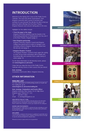 INTRODUCTION
Welcome to the Spring 2011 issue of the Public Events
Calendar. This issue has all the usual features, from
Kingston University short courses to lectures and
seminars for your perusal! You will also be able to find out
about the latest offerings from the Rose Theatre,
Kingston Museum and concerts taking place in the area.
Highlights for this edition include:
• ‘From the page to the stage’
Kingston University students tread the boards in the
forthcoming production of Shakespeare’s As You Like It
at the Rose Theatre, Kingston (page 2)
• New Kingston partnership
Kingston University, Kingston Council and Kingston
College have joined forces in order to manage a new
secondary school in Kingston. Read more about how
this bid was won (page 3)
• Kingston Readers’ Festival
The Kingston Readers’ Festival is back again this spring
to entice all you book enthusiasts with in-depth and
fascinating talks and seminars from a wide variety of
writers (page 15).
For the latest information on all University events, please
visit www.kingston.ac.uk/events
I hope that you enjoy this issue of the Public Events
Calendar and any events or short courses that you attend.
Kate Jennings
Graduations and Events Officer, Kingston University
OTHER INFORMATION
MAILING LIST
For more information on forthcoming events or to join our
free mailing list, go to
www.kingston.ac.uk/events/mailing-list
Kate Jennings, Graduations and Events Officer
Kingston University, River House, 53–57 High Street,
Kingston upon Thames KT1 1LQ
Tel: 020 8417 3652
Email: K.Jennings@kingston.ac.uk
DATA PROTECTION ACT (1998)
Under the terms of this Act, Kingston University will use the information
provided by you for educational, social and charitable purposes only.
Please contact Kate Jennings to remove your details from the mailing list.
PHONES AND PHOTOGRAPHY
Please ensure your mobile phone is switched off when attending an event.
No photography or audio-visual recording is permitted unless permission
has been pre-arranged.
DISCLAIMER
The information contained in this brochure is published in good faith and is
correct at the time of going to press. Kingston University reserves the right
to vary the advertised programme without notice.
Refunds for tickets to paid events are not guaranteed.
UNIVERSITY OPEN DAYS pages 4–5
UNIVERSITY EVENTS pages 6–9
COMMUNITY EVENTS pages 14–18
UNIVERSITY SHORT COURSES pages 19–21
STANLEY PICKER GALLERY pages 12–13
CONCERTS pages 10–11
 