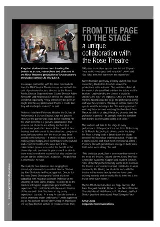 www.kingston.ac.uk/events
2
Kingston students have been treading the
boards as actors, researchers and directors in
the Rose Theatre’s production of Shakespeare’s
irresistible comedy As You Like It.
In a unique partnership with the Rose, ten students
from the MA Classical Theatre course worked with the
cast of professional actors, directed by the Rose’s
Artistic Director Stephen Unwin. Course Director Adam
Ainsworth said the production offered the students a
wonderful opportunity. “They will not only be given an
insight into the way professional theatre is made, but
they will also help to make it,” he said.
Professor Matthew Pateman, Head of the School of
Performance & Screen Studies, says the positive
effects of the partnership could be far-reaching. “In
the short term this is a genuine collaboration that
ensures our students are actively involved in a
professional production in one of the country’s best
theatres and with one of its best directors. Long-term,
associating ourselves with the arts can only be of
benefit to the University – it shows we have vision, it
makes people happy and it contributes to the cultural
and economic health of the area. And if this
collaboration proves successful, the benefit to the
University could continue for years – we’ll be able to
draw in not only drama students but also students of
design, dance, architecture, acoustics... the potential
is enormous,” he said.
The students have taken on roles ranging from
dramaturgical research to assistant director. Student
Jay Paul Skelton is the Producing Artistic Director for
the Notre Dame Shakespeare Festival and is on
sabbatical from his job as Assistant Professor at the
University of Notre Dame, Indiana. He opted to do the
masters at Kingston to gain more practical theatre
experience. “I’m comfortable with shows and theatres
of this size and I think Stephen can rely on my
experience,” Jay said. “In a way, he can talk to me in a
sort of shorthand and I’ll understand.” Unwin appointed
Jay as his assistant director after seeing his impressive
CV: Jay has directed, written, or produced more than
100 plays, musicals or operas over the last 20 years.
“He’s terrific – very good and very able,” Unwin said.
“But I also think he’ll learn from the experience.”
Naomi Marsden, previously a history student, has been
researching Elizabethan forests to ensure the
production’s set is authentic. She said she collated all
the research she could find to inform the actors and the
location. “Understanding the context is crucial to
unlocking the text,” she explained. Once she finishes her
masters, Naomi would like to go into professional acting,
and says the experience of being on set has opened her
eyes to what the industry is like. “I’m learning so much
watching the actors and watching Stephen direct them.
The actors talk to us about the acting process, and the
profession in general – it’s going to make the transition
from training to professional acting a lot easier.”
The students will take to the stage in every
performance of the production’s run, from 18 February
to 26 March. According to Unwin, one of the things
the Rose is trying to do is break down the divide
between the theoretical and the practical. “People do
a drama course and don’t meet professional actors –
it’s crazy. But with goodwill and energy on both sides,
that’s what we’re doing,” he said.
“This particular production is an extraordinary event in
the life of the theatre,” added Martyn Jones, Pro Vice-
Chancellor, Academic Support and Student Services.
“One of the things the University wants to do is ensure
the theatre is accessible to all and contributes to wider
community life. Having our students work with the
theatre in this way is exactly what we have been
working towards and we would like to think this is the
first of other such events.”
The ten MA students involved are: Tanju Duncan, Matt
Enos, Margaret Garafolo, Rebecca Law, Naomi Marsden,
Charlotte Metcalf, Holly Munson, PJ Muirhead, Jay Paul
Skelton (assistant director) and Anna Springate-Floch.
Anna Craig
Corporate Communications
FROM THE PAGE
TO THE STAGE
a unique
collaboration with
the Rose Theatre
 