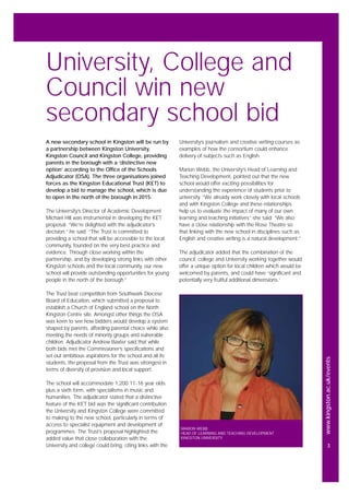 www.kingston.ac.uk/events
3
A new secondary school in Kingston will be run by
a partnership between Kingston University,
Kingston Council and Kingston College, providing
parents in the borough with a ‘distinctive new
option’ according to the Office of the Schools
Adjudicator (OSA). The three organisations joined
forces as the Kingston Educational Trust (KET) to
develop a bid to manage the school, which is due
to open in the north of the borough in 2015.
The University’s Director of Academic Development
Michael Hill was instrumental in developing the KET
proposal. “We’re delighted with the adjudicator’s
decision,” he said. “The Trust is committed to
providing a school that will be accessible to the local
community, founded on the very best practice and
evidence. Through close working within the
partnership, and by developing strong links with other
Kingston schools and the local community, our new
school will provide outstanding opportunities for young
people in the north of the borough.”
The Trust beat competition from Southwark Diocese
Board of Education, which submitted a proposal to
establish a Church of England school on the North
Kingston Centre site. Amongst other things the OSA
was keen to see how bidders would develop a system
shaped by parents, affording parental choice while also
meeting the needs of minority groups and vulnerable
children. Adjudicator Andrew Baxter said that while
both bids met the Commissioner’s specifications and
set out ambitious aspirations for the school and all its
students, the proposal from the Trust was strongest in
terms of diversity of provision and local support.
The school will accommodate 1,200 11-16 year olds
plus a sixth form, with specialisms in music and
humanities. The adjudicator stated that a distinctive
feature of the KET bid was the significant contribution
the University and Kingston College were committed
to making to the new school, particularly in terms of
access to specialist equipment and development of
programmes. The Trust’s proposal highlighted the
added value that close collaboration with the
University and college could bring, citing links with the
University’s journalism and creative writing courses as
examples of how the consortium could enhance
delivery of subjects such as English.
Marion Webb, the University’s Head of Learning and
Teaching Development, pointed out that the new
school would offer exciting possibilities for
understanding the experience of students prior to
university. “We already work closely with local schools
and with Kingston College and these relationships
help us to evaluate the impact of many of our own
learning and teaching initiatives” she said. “We also
have a close relationship with the Rose Theatre so
that linking with the new school in disciplines such as
English and creative writing is a natural development.”
The adjudicator added that the combination of the
council, college and University working together would
offer a unique option for local children which would be
welcomed by parents, and could have ‘significant and
potentially very fruitful additional dimensions.’
University, College and
Council win new
secondary school bid
MARION WEBB
HEAD OF LEARNING AND TEACHING DEVELOPMENT
KINGSTON UNIVERSITY
 