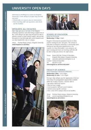 UNIVERSITY OPEN DAYS
UNIVERSITYOPENDAYSwww.kingston.ac.uk/events
4
SCHOOL OF EDUCATION
DROP-IN-SESSION
Wednesday 11 May, 5–8pm
Kingston University has provided courses in initial
teacher training for over 100 years. The School of
Education at Kingston University is consistently rated
among the top education departments in the
country. For more information, come along to our
open evening and meet our teaching staff who will
be able to help you choose the right course.
Venue: Room 245/246, School of Education,
Kingston Hill campus, Kingston University
Email: education-admissions@kingston.ac.uk
Contact: School of Education
Tel: 020 8417 5145
www.kingston.ac.uk/fass/education
FACULTY OF SCIENCE
POSTGRADUATE OPEN AFTERNOONS
Wednesday 4 May, 1.45–4.30pm
Wednesday 22 June, 1.45–4.30pm
Our open days will give you the opportunity to find out
more about the postgraduate opportunities available
within the Faculty of Science. You'll be able to:
• get advice about our courses
• find out how to apply
• meet academic staff and current students
• attend course specific seminars
• take a tour of the campus and see our facilities
Venue: Penrhyn Road campus, Kingston University
Email: science.opendays@kingston.ac.uk
www.kingston.ac.uk/science
Interested in enrolling on a course at Kingston
University? Come along to an open day and find
out more:
• Attend talks on courses you are interested in
• Meet teaching staff, ask questions and check
out the facilities
OPEN DAYS: ALL FACULTIES
Open days give you a real taste of the Kingston
University experience and what being a student here is
like. Come along to an open day and you'll be able to
attend a session on your chosen subject, visit our Ask
Me points to chat informally with current students and
see what student life is like on campus.
Venue: Penrhyn Road campus, Kingston University
www.kingston.ac.uk/visitus
 