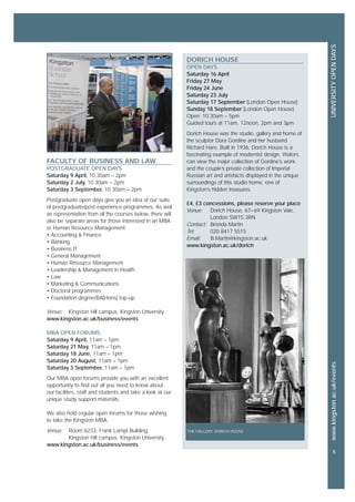 www.kingston.ac.uk/events
5
UNIVERSITYOPENDAYS
FACULTY OF BUSINESS AND LAW
POSTGRADUATE OPEN DAYS
Saturday 9 April, 10.30am – 2pm
Saturday 2 July, 10.30am – 2pm
Saturday 3 September, 10.30am – 2pm
Postgraduate open days give you an idea of our suite
of postgraduate/post-experience programmes. As well
as representation from all the courses below, there will
also be separate areas for those interested in an MBA
or Human Resource Management:
• Accounting & Finance
• Banking
• Business IT
• General Management
• Human Resource Management
• Leadership & Management in Health
• Law
• Marketing & Communications
• Doctoral programmes
• Foundation degree/BA(Hons) top-up
Venue: Kingston Hill campus, Kingston University
www.kingston.ac.uk/business/events
MBA OPEN FORUMS
Saturday 9 April, 11am – 1pm
Saturday 21 May, 11am – 1pm
Saturday 18 June, 11am – 1pm
Saturday 20 August, 11am – 1pm
Saturday 3 September, 11am – 1pm
Our MBA open forums provide you with an excellent
opportunity to find out all you need to know about
our facilities, staff and students and take a look at our
unique study support materials.
We also hold regular open forums for those wishing
to take the Kingston MBA.
Venue: Room 6233, Frank Lampl Building,
Kingston Hill campus, Kingston University
www.kingston.ac.uk/business/events
DORICH HOUSE
OPEN DAYS
Saturday 16 April
Friday 27 May
Friday 24 June
Saturday 23 July
Saturday 17 September (London Open House)
Sunday 18 September (London Open House)
Open: 10.30am – 5pm
Guided tours at 11am, 12noon, 2pm and 3pm
Dorich House was the studio, gallery and home of
the sculptor Dora Gordine and her husband
Richard Hare. Built in 1936, Dorich House is a
fascinating example of modernist design. Visitors
can view the major collection of Gordine’s work
and the couple’s private collection of Imperial
Russian art and artefacts displayed in the unique
surroundings of this studio home, one of
Kingston’s hidden treasures.
£4, £3 concessions, please reserve your place
Venue: Dorich House, 67–69 Kingston Vale,
London SW15 3RN
Contact: Brenda Martin
Tel: 020 8417 5515
Email: B.Martin@kingston.ac.uk
www.kingston.ac.uk/dorich
THE GALLERY, DORICH HOUSE
 