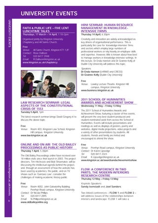 HRM SEMINAR: HUMAN RESOURCE
MANAGEMENT IN KNOWLEDGE-
INTENSIVE FIRMS
Thursday 14 April, 6.30pm
Creativity and innovation are widely acknowledged as
key drivers of organisational performance. This is
particularly the case for ‘knowledge-intensive’ firms
and sectors which employ large numbers of
professional workers or rely heavily on employee skills
and expertise. However, little is known about how best
to manage workers in knowledge-intensive settings. In
this lecture, Dr Enda Hannon and Dr Grainne Kelly of
Dublin City University will address this topic.
Speakers:
Dr Enda Hannon (LHRMO and CRESS)
Dr Grainne Kelly (Dublin City University)
Free
Venue: Lawley Lecture Theatre, Kingston Hill
campus, Kingston University
www.business.kingston.ac.uk
2011 SCHOOL OF HUMANITIES
AWARDS AND ACHIEVEMENT SHOW
Wednesday 11 May – Friday 13 May
The 2011 School of Humanities Awards and
Achievement Show, featuring a cluster of free events,
will present the very best student-produced and
student-nominated work from across the School of
Humanities. Events will include presentations and
readings as well as displays of posters, poetry and
websites, digital media projections, video projects and
a variety of other presentations by students. All
students, friends and family are invited and
encouraged to attend the show.
Free
Venue: Penrhyn Road campus, Kingston University
Contact: Dr Karen Lipsedge
Tel: 020 8417 2323
Email: K.Lipsedge@kingston.ac.uk
www.kingston.ac.uk/awardsandachievementsshow
FLOW: A CONFERENCE IN TWO
PARTS, THE MODERN INTERIORS
RESEARCH CENTRE
Thursday 12 May – Friday 13 May
Keynote Speakers:
Sandy Isenstadt and Joel Sanders
Two linked conferences – FLOW 1 and FLOW 2 –
will address issues of the relationships between
interiors and landscape. FLOW 1 will take a
UNIVERSITY EVENTS
UNIVERSITYEVENTSwww.kingston.ac.uk/events
6
LAW RESEARCH SEMINAR: LEGAL
ASPECTS OF THE CONSTITUTIONAL
CRISIS OF 1553
Tuesday 5 April, 1pm
The latest research seminar brings David Gregory in to
discuss the above topic.
Free
Venue: Room 403, Kingston Law School, Kingston
Hill campus, Kingston University
www.law.kingston.ac.uk
ONLINE AND ON AIR: THE OLD BAILEY
PROCEEDINGS AS PUBLIC HISTORY
Thursday 7 April, 5.30pm
The Old Bailey Proceedings online have received over
18 million visits since their launch in 2003. The project
directors, Tim Hitchcock and Bob Shoemaker, will be
discussing the intellectual agenda behind the project,
and, through an assessment of how the website has
been used by academics, the public, and on TV
shows such as ‘Garrows Law’, consider the
challenges of making academic history public.
Free
Venue: Room 4002, John Galsworthy Building,
Penrhyn Road campus, Kingston University
Contact: Dr Nicola Phillips
Tel: 020 8417 2895
Email: N.Phillips@kingston.ac.uk
www.oldbaileyonline.org
FAITH & PUBLIC LIFE – FIVE LENT
LUNCHTIME TALKS
Thursdays, 17 March – 14 April, 1.10–2pm
Organised jointly by Kingston University
Chaplaincy and All Saints Church.
Free
Venue: All Saints Church, Kingston KT1 1JP
Contact: Rose Dallison
Tel: 020 8417 2948
Email: R.Dallison@kingston.ac.uk
www.kingston.ac.uk/chaplaincy
 