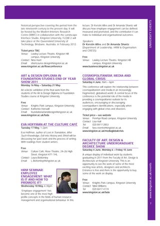 UNIVERSITYEVENTSwww.kingston.ac.uk/events
7
historical perspective covering the period from the
late nineteenth century to the present day. It will
be hosted by the Modern Interiors Research
Centre (MIRC) in collaboration with the Landscape
Interface Studio, Kingston University. FLOW 2 will
take place at the Queensland University of
Technology, Brisbane, Australia, in February 2012.
Ticket price TBC
Venue: Lawley Lecture Theatre, Kingston Hill
campus, Kingston University
Contact: Nina Hunt
Email: shortcourse.design@kingston.ac.uk
www.kingston.ac.uk/flowconference
ART & DESIGN DIPLOMA IN
FOUNDATION STUDIES END OF YEAR
SHOW 2011
Monday 16 May – Saturday 21 May
An eclectic exhibition of the final work from the
students of the Art & Design Diploma in Foundation
Studies course at Kingston University.
Free
Venue: Knights Park campus, Kingston University
Contact: Katherine Horswill
Email: foundationartanddesign@kingston.ac.uk
www.kingston.ac.uk/fada
EVA HOFFMAN AT THE CULTURE CAFÉ
Tuesday 17 May, 1–2pm
Eva Hoffman, author of Lost in Translation, After
Such Knowledge, Exit into History and Shtetl will be
discussing her past work and the process of writing.
With readings from student writers.
Free
Venue: Culture Café, Rose Theatre, 24–26 High
Street, Kingston KT1 1HL
Contact: Laura Bottomley
Email: L.Bottomley@kingston.ac.uk
HRM SEMINAR:
EMPLOYEE
ENGAGEMENT: WHAT
IS IT AND HOW TO
PROMOTE IT?
Wednesday 18 May, 6.30pm
‘Employee engagement’ has
become one of the most high
profile concepts in the fields of human resource
management and organisational behaviour. In this
lecture, Dr Kerstin Alfes and Dr Amanda Shantz will
discuss how employee engagement can be defined,
measured and promoted, and the contribution it can
make to individual and organisational outcomes.
Speakers:
Dr Kerstin Alfes and Dr Amanda Shantz
(Department of Leadership, HRM & Organisation
and CRESS)
Free
Venue: Lawley Lecture Theatre, Kingston Hill
campus, Kingston University
www.business.kingston.ac.uk
COSMOPOLITANISM, MEDIA AND
GLOBAL CRISIS
Saturday 4 June, 9am – 6pm
This conference will explore the relationship between
cosmopolitanism and media in an increasingly
fragmented, globalised world. A central focus of the
conference is the potential role of the media in
providing a cosmopolitanist outlook for its
audiences, encouraging or discouraging
cosmopolitan’s identifications, especially when
engaging with global crisis and disasters.
Ticket price – see website
Venue: Penrhyn Road campus, Kingston University
Contact: Lisa Hall
Tel: 020 8417 2853
Email: fass-events@kingston.ac.uk
www.kingston.ac.uk/mediaglobalcrisis
FACULTY OF ART, DESIGN &
ARCHITECTURE UNDERGRADUATE
DEGREE SHOW
Saturday 4 June, Monday 6 – Friday 10 June
A unique display of individual work by students
graduating in 2011 from the Faculty of Art, Design &
Architecture at Kingston University. This is an
opportunity to see the work of some of the most
exciting new artists, designers and architects.
Entrance is free and there is the opportunity to buy
some of the work on display.
Free
Venue: Knights Park campus, Kingston University
Contact: Nikki Williams
Tel: 020 8417 4119
www.kingston.ac.uk/fada
 