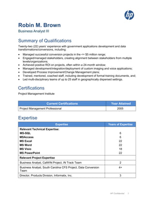 Robin M. Brown
Business Analyst III
Summary of Qualifications
Twenty-two (22) years’ experience with government applications development and data
transformations/conversions, including:
• Managed successful conversion projects in the <= $5 million range;
• Engaged/managed stakeholders, creating alignment between stakeholders from multiple
levels/organizations;
• Achieved positive ROI on projects, often within a 24-month window;
• Managed development/integration/deployment of custom imaging and voice applications;
• Developed Process Improvement/Change Management plans;
• Trained, mentored, coached staff, including development of formal training documents, and;
• Led multi-disciplinary teams of up to 25 staff in geographically dispersed settings.
Certifications
Project Management Institute
Current Certifications Year Attained
Project Management Professional 2005
Expertise
Expertise Years of Expertise
Relevant Technical Expertise:
MS-SQL
MSAccess
MS Excel
MS Word
MS Visio
MS PowerPoint
6
6
22
22
18
22
Relevant Project Expertise
Business Analyst, CalWIN Project, IN Track Team 2
Business Analyst, South Carolina CFS Project, Data Conversion
Team
4+
Director, Products Division, Informatix, Inc. 3
HP Confidential 1
 