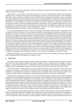 Yifat Turbiner, Dafna Schwartz, and Raphael Bar-El
ISSN : 2351-8014 Vol. 22 No. 2, Apr. 2016 453
is required. This explains why the contribution of Academia and Research Institutes to the emergence of innovation in Israel
today was ranked as only moderate.
Beyond what is set out above, at times there seemed to be a lack of correspondence between the interviewees'
evaluation of the contribution of the factor to which they belong sectorally in this study and the way in which interviewees
from other sectors evaluate the contribution of the same factor to the emergence of innovation in Israel. For example,
interviewees assigned in this study to the government sector, on average evaluated the contribution of the Government and
Public Agencies to the emergence of innovation in Israel as higher than interviewees from the academic and industrial sector
(see Table 2). A similar finding was also found for academic and research institutes. The contribution of which to the
emergence of innovation in Israel was ranked by interviewees in the academic sector as significantly higher than the rating of
its contribution by interviewees from the government and industrial sector. This finding may indicate the existence of
knowledge gaps between the different sectors regarding their activities in the field of innovation, which may reflect
connectivity and coordination problems in the Israeli innovation ecosystem.
As far as the positive gap found in terms of Culture, the findings of the interviews show that there is correspondence with
the research literature and beyond. The local culture was found as having the greatest impact and contribution to the
emergence of innovation in Israel on every dimension and according to any breakdown performed in this study. Specifically
mentioned in this regard was the tolerant attitude in Israel towards failure, the tendency to take risks (evidently attributable
to the tolerant attitude towards failure), tendency to challenge conventions, critical thinking, persistence, low power distance
and lack of formal mannerisms. Another cultural dimension found to support innovation and to be very typical of Israeli
culture is the tendency to develop and nurture social and business networks both at the local and global level. Examination of
all aspects of Israeli culture indicate that, indeed, Israeli culture supports innovation and drives its strength from a variety of
sources that come together to transform it into the most significant component in the national innovation formula. Most of
the interviewees argue that while other factors in the innovation ecosystem (such as Technology and Venture Funding
Entities), which influence the level of innovation are also found in other innovation ecologies, the special culture in Israel is a
differentiating factor and the underlying reason for the success of Israeli innovation. The high ranking the interviews gave the
contribution of Culture to the emergence of innovation in Israel and the homogeneity of their responses indicate the
strength of their perceptions of the contribution of Culture and its centrality to the emergence of innovation in Israel.
Regarding Technology, no gap was found with the research literature. Most of the interviewees in this study reported this
factor as being significant to the emergence of innovation in Israel.
6 CONCLUSIONS
The findings of the study demonstrate that there are five key factors in the Israeli innovation ecosystem. They are
Government and Public Agencies, Academia and Research Institutes, Venture Funding Entities, Technology and Culture.
However, it was found that while there is correspondence with the international research literature regarding the factors
themselves, there are evidently gaps between countries with respect to the relative contributions of the various factors.
The study found that in certain fields there are gaps between the evaluation of the contribution of these factors to the
emergence of innovation as documented in the literature and the evaluation of the interviewees in this study of their
contribution to the emergence of innovation in Israel today. This is particularly salient in the rating and evaluation of the
contribution of Government and Public Agencies, Academia and Research Institutes, and Venture Funding Entities.
According to the interviewees in this study, we can see that the ranking of the main factors in the innovation ecosystem
was based on how they distinguished between the contribution, role and assistance of these factors to the emergence of
innovation in the early stages of development of the ecosystem and the contribution currently required to maintain the
Israeli innovation ecosystem dynamic, competitive and sustainable. For example, policy measures that were found effective
in the early development stages of the innovation ecosystem were perceived by the interviewees as insufficient to enhance
innovation today, when the Israeli innovation ecosystem is mature and developed. We maintain that the dynamic nature of
the innovation ecosystem shows that in order to enhance national innovation, the performance of the players in the
innovation ecosystem must constantly be adapted to the innovation ecosystem's development stage. These findings provide
insight into the evolutionary nature of the innovation ecosystem, and should be examined in a follow-up study.
This study focused on examining the aspect of the "factors" in the innovation ecosystem and their relative importance.
However, it should be recalled that these factors (both at the level of the firm and the entire economy) are less effective as
innovation agents when they work in isolation. They contribute to promoting innovation because they are connected in a
manner that facilitates the flow of know-how, capital and people. Therefore, a follow-up study should examine the aspect of
 