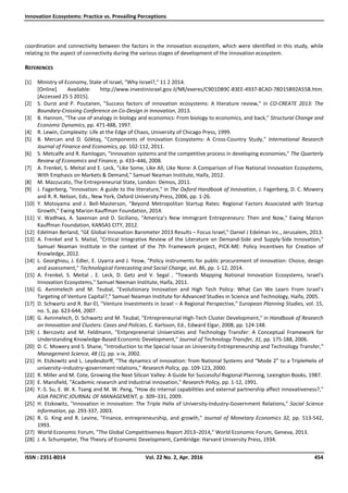 Innovation Ecosystems: Practice vs. Prevailing Perceptions
ISSN : 2351-8014 Vol. 22 No. 2, Apr. 2016 454
coordination and connectivity between the factors in the innovation ecosystem, which were identified in this study, while
relating to the aspect of connectivity during the various stages of development of the innovation ecosystem.
REFERENCES
[1] Ministry of Economy, State of Israel, "Why Israel?," 11 2 2014.
[Online]. Available: http://www.investinisrael.gov.il/NR/exeres/C901DB9C-83EE-4937-8CAD-78D15B92A55B.htm.
[Accessed 25 5 2015].
[2] S. Durst and P. Poutanen, "Success factors of innovation ecosystems: A literature review," in CO-CREATE 2013: The
Boundary-Crossing Conference on Co-Design in Innovation, 2013.
[3] B. Hannon, "The use of analogy in biology and economics: From biology to economics, and back," Structural Change and
Economic Dynamics, pp. 471-488, 1997.
[4] R. Lewin, Complexity: Life at the Edge of Chaos, University of Chicago Press, 1999.
[5] B. Mercan and D. Göktaş, "Components of Innovation Ecosystems: A Cross-Country Study," International Research
Journal of Finance and Economics, pp. 102-112, 2011.
[6] S. Metcalfe and R. Ramlogan, "Innovation systems and the competitive process in developing economies," The Quarterly
Review of Economics and Finance, p. 433–446, 2008.
[7] A. Frenkel, S. Meital and E. Leck, "Like Some, Like All, Like None: A Comparison of Five National Innovation Ecosystems,
With Emphasis on Markets & Demand," Samuel Neaman Institute, Haifa, 2012.
[8] M. Mazzucato, The Entrepreneurial State, London: Demos, 2011.
[9] J. Fagerberg, "Innovation: A guide to the literature," in The Oxford Handbook of Innovation, J. Fagerberg, D. C. Mowery
and R. R. Nelson, Eds., New York, Oxford University Press, 2006, pp. 1-26.
[10] Y. Motoyama and J. Bell-Masterson, "Beyond Metropolitan Startup Rates: Regional Factors Associated with Startup
Growth," Ewing Marion Kauffman Foundation, 2014.
[11] V. Wadhwa, A. Saxenian and D. Siciliano, "America’s New Immigrant Entrepreneurs: Then and Now," Ewing Marion
Kauffman Foundation, KANSAS CITY, 2012.
[12] Edelman Berland, "GE Global Innovation Barometer 2013 Results – Focus Israel," Daniel J Edelman Inc., Jerusalem, 2013.
[13] A. Frenkel and S. Maital, "Critical Integrative Review of the Literature on Demand-Side and Supply-Side Innovation,"
Samuel Neaman Institute in the context of the 7th Framework project, PICK-ME: Policy Incentives for Creation of
Knowledge, 2012.
[14] L. Georghiou, J. Edler, E. Uyarra and J. Yeow, "Policy instruments for public procurement of innovation: Choice, design
and assessment," Technological Forecasting and Social Change, vol. 86, pp. 1-12, 2014.
[15] A. Frenkel, S. Meital , E. Leck, D. Getz and V. Segal , "Towards Mapping National Innovation Ecosystems, Israel's
Innovation Ecosystems," Samuel Neeman Institute, Haifa, 2011.
[16] G. Avnimelech and M. Teubal, "Evolutionary Innovation and High Tech Policy: What Can We Learn From Israel’s
Targeting of Venture Capital?," Samuel Neaman Institute for Advanced Studies in Science and Technology, Haifa, 2005.
[17] D. Schwartz and R. Bar-El, "Venture Investments in Israel – A Regional Perspective," European Planning Studies, vol. 15,
no. 5, pp. 623-644, 2007.
[18] G. Avnimelech, D. Schwartz and M. Teubal, "Entrepreneurial High-Tech Cluster Development," in Handbook of Research
on Innovation and Clusters: Cases and Policies, C. Karlsson, Ed., Edward Elgar, 2008, pp. 124-148.
[19] J. Bercovitz and M. Feldmann, "Entpreprenerial Universities and Technology Transfer: A Conceptual Framework for
Understanding Knowledge-Based Economic Development," Journal of Technology Transfer, 31, pp. 175-188, 2006.
[20] D. C. Mowery and S. Shane, "Introduction to the Special Issue on University Entrepreneurship and Technology Transfer,"
Management Science, 48 (1), pp. v-ix, 2002.
[21] H. Etzkowitz and L. Leydesdorff, "The dynamics of innovation: from National Systems and “Mode 2” to a TripleHelix of
university–industry–government relations," Research Policy, pp. 109-123, 2000.
[22] R. Miller and M. Cote, Growing the Next Silicon Valley: A Guide for Successful Regional Planning, Lexington Books, 1987.
[23] E. Mansfield, "Academic research and industrial innovation," Research Policy, pp. 1-12, 1991.
[24] Y.-S. Su, E. W. K. Tsang and M. W. Peng, "How do internal capabilities and external partnership affect innovativeness?,"
ASIA PACIFIC JOURNAL OF MANAGEMENT, p. 309–331, 2009.
[25] H. Etzkowitz, "Innovation in Innovation: The Triple Helix of University-Industry-Government Relations," Social Science
Information, pp. 293-337, 2003.
[26] R. G. King and R. Levine, "Finance, entrepreneurship, and growth," Journal of Monetary Economics 32, pp. 513-542,
1993.
[27] World Economic Forum, "The Global Competitiveness Report 2013–2014," World Economic Forum, Geneva, 2013.
[28] J. A. Schumpeter, The Theory of Economic Development, Cambridge: Harvard University Press, 1934.
 