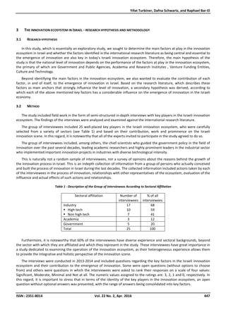 Yifat Turbiner, Dafna Schwartz, and Raphael Bar-El
ISSN : 2351-8014 Vol. 22 No. 2, Apr. 2016 447
3 THE INNOVATION ECOSYSTEM IN ISRAEL - RESEARCH HYPOTHESIS AND METHODOLOGY
3.1 RESEARCH HYPOTHESIS
In this study, which is essentially an exploratory study, we sought to determine the main factors at play in the innovation
ecosystem in Israel and whether the factors identified in the international research literature as being central and essential to
the emergence of innovation are also key in today's Israeli innovation ecosystem. Therefore, the main hypothesis of the
study is that the national level of innovation depends on the performance of the factors at play in the innovation ecosystem,
the primary of which are Government and Public Agencies, Academia and Research Institutes , Venture Funding Entities,
Culture and Technology.
Beyond identifying the main factors in the innovation ecosystem, we also wanted to evaluate the contribution of each
factor, in and of itself, to the emergence of innovation in Israel. Based on the research literature, which describes these
factors as main anchors that strongly influence the level of innovation, a secondary hypothesis was derived, according to
which each of the above mentioned key factors has a considerable influence on the emergence of innovation in the Israeli
economy.
3.2 METHOD
The study included field work in the form of semi-structured in-depth interviews with key players in the Israeli innovation
ecosystem. The findings of the interviews were analyzed and examined against the international research literature.
The group of interviewees included 25 well-placed key players in the Israeli innovation ecosystem, who were carefully
selected from a variety of sectors (see Table 1) and based on their contribution, work and prominence on the Israeli
innovation scene. In this regard, it is noteworthy that all of the experts invited to participate in the study agreed to do so.
The group of interviewees included, among others, the chief scientists who guided the government policy in the field of
innovation over the past several decades, leading academic researchers and highly prominent leaders in the industrial sector
who implemented important innovation projects in industries with diverse technological intensity.
This is naturally not a random sample of interviewees, nor a survey of opinions about the reasons behind the growth of
the innovation process in Israel. This is an indepth collection of information from a group of persons who actually conceived
and built the process of innovation in Israel during the last decades. The collected information included actions taken by each
of the interviewees in the process of innovation, relationships with other representatives of the ecosystem, evaluation of the
inflluence and actual effects of such actions and relationships.
Table 1 - Description of the Group of Interviewees According to Sectoral Affiliation
Sectoral affiliation Number of
interviewees
% of all
interviewees
Industry
High tech
Non high tech
17
10
7
68
59
41
Academia 3 12
Government 5 20
Total 25 100
Furthermore, it is noteworthy that 60% of the interviewees have diverse experience and sectoral backgrounds, beyond
the sector with which they are affiliated and which they represent in the study. These interviewees have great importance in
a study dedicated to examining the operation of the innovation ecosystem, as their heterogeneous experience allows them
to provide the integrative and holistic perspective of the innovation scene.
The interviews were conducted in 2013-2014 and included questions regarding the key factors in the Israeli innovation
ecosystem and their contribution to the emergence of innovation. Some were open questions (without options to choose
from) and others were questions in which the interviewees were asked to rank their responses on a scale of four values:
Significant, Moderate, Minimal and Not at all. The numeric values assigned to the ratings are: 3, 2, 1 and 0, respectively. In
this regard, it is important to stress that in terms of the identity of the key players in the innovation ecosystem, an open
question without optional answers was presented, with the range of answers being consolidated into key factors.
 