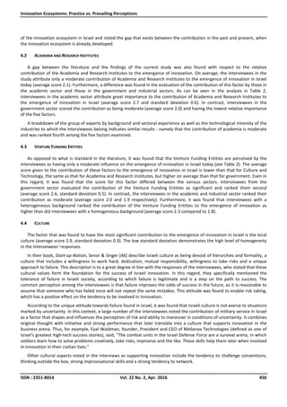 Innovation Ecosystems: Practice vs. Prevailing Perceptions
ISSN : 2351-8014 Vol. 22 No. 2, Apr. 2016 450
of the innovation ecosystem in Israel and noted the gap that exists between the contribution in the past and present, when
the innovation ecosystem is already developed.
4.2 ACADEMIA AND RESEARCH INSTITUTES
A gap between the literature and the findings of the current study was also found with respect to the relative
contribution of the Academia and Research Institutes to the emergance of innovation. On average, the interviewees in the
study attribute only a moderate contribution of Academia and Research Institutes to the emergence of innovation in Israel
today (average score 2.1). Furthermore, a difference was found in the evaluation of the contribution of this factor by those in
the academic sector and those in the government and industrial sectors. As can be seen in the analysis in Table 2,
interviewees in the academic sector attribute great importance to the contribution of Academia and Research Institutes to
the emergence of innovation in Israel (average score 2.7 and standard deviation 0.6). In contrast, interviewees in the
government sector scored the contribution as being moderate (average score 2.0) and having the lowest relative importance
of the five factors.
A breakdown of the group of experts by background and sectoral experience as well as the technological intensity of the
industries to which the interviewees belong indicates similar results - namely that the contribution of academia is moderate
and was ranked fourth among the five factors examined.
4.3 VENTURE FUNDING ENTITIES
As opposed to what is standard in the literature, it was found that the Venture Funding Entities are perceived by the
interviewees as having only a moderate influence on the emergence of innovation in Israel today (see Table 2). The average
score given to the contribution of these factors to the emergence of innovation in Israel is lower than that for Culture and
Technology, the same as that for Academia and Research Institutes, but higher on average than that for government. Even in
this regard, it was found that the score for this factor differed between the various sectors. Interviewees from the
government sector evaluated the contribution of the Venture Funding Entities as significant and ranked them second
(average score 2.6, standard deviation 0.5). In contrast, the interviewees in the academic and industrial sector ranked their
contribution as moderate (average score 2.0 and 1.9 respectively). Furthermore, it was found that interviewees with a
heterogeneous background ranked the contribution of the Venture Funding Entities to the emergence of innovation as
higher than did interviewees with a homogeneous background (average score 2.3 compared to 1.8).
4.4 CULTURE
The factor that was found to have the most significant contribution to the emergence of innovation in Israel is the local
culture (average score 2.9, standard deviation 0.3). The low standard deviation demonstrates the high level of homogeneity
in the interviewees' responses.
In their book, Start-up Nation, Senor & Singer [46] describe Israeli culture as being devoid of hierarchies and formality, a
culture that includes a willingness to work hard, dedication, mutual responsibility, willingness to take risks and a unique
approach to failure. This description is to a great degree in line with the responses of the interviewees, who stated that these
cultural values form the foundation for the success of Israeli innovation. In this regard, they specifically mentioned the
tolerance of failure in Israeli society, according to which failure is legitimate and is a step on the path to success. The
common perception among the interviewees is that failure improves the odds of success in the future, as it is reasonable to
assume that someone who has failed once will not repeat the same mistakes. This attitude was found to enable risk taking,
which has a positive effect on the tendency to be involved in innovation.
According to the unique attitude towards failure found in Israel, it was found that Israeli culture is not averse to situations
marked by uncertainty. In this context, a large number of the interviewees noted the contribution of military service in Israel
as a factor that shapes and influences the perception of risk and ability to maneuver in conditions of uncertainty. It combines
original thought with initiative and strong performance that later translate into a culture that supports innovation in the
business arena. Thus, for example, Eyal Waldman, founder, President and CEO of Mellanox Technologies (defined as one of
Israel's greatest high-tech success stories), said, "The combat units in the Israel Defense Force are a survival arena, in which
soldiers learn how to solve problems creatively, take risks, improvise and the like. These skills help them later when involved
in innovation in their civilian lives."
Other cultural aspects noted in the interviews as supporting innovation include the tendency to challenge conventions,
thinking outside the box, strong improvisational skills and a strong tendency to network.
 