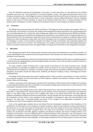 Yifat Turbiner, Dafna Schwartz, and Raphael Bar-El
ISSN : 2351-8014 Vol. 22 No. 2, Apr. 2016 451
From the statements made by the interviewees in this study, it is clear that Culture is a key element on the national
innovation scene and is the "secret ingredient" in the Israeli innovation "recipe." They argue that while other factors in the
innovation ecosystem (such as Technology and Venture Funding Entities) that influence the level of innovation are also found
in other innovation ecologies, the special culture in Israel is perceived as being a differentiating factor and the underlying
reason for the success of Israeli innovation. A review of the literature shows that there is a strong correlation with the
attitudes of the interviewees in matters related to the contribution of Culture to the emergence of national innovation.
4.5 TECHNOLOGY
The findings of the interviews show the positive contribution Technology has on the emergence of innovation, and are in
line with those in the literature. This factor was ranked second among the five factors examined in this study (average score
2.3 and standard deviation 0.7). Furthermore, these findings were stable even in the breakdown by the different parameters.
What was outstanding was the relatively low ratings given by interviewees in the academic sector in Israel (average score 1.3,
standard deviation 0.6). The interviewees' statements show that this is evidently due to reference to different aspects of this
infrastructure when providing the rating. While most of the interviewees from the industrial and government sector related
to Technology as a factor in the innovation ecosystem that allows the flow of information and connectivity between the
various factors at the core of innovation. The interviewees in the academic sector related to the technology infrastructure
mainly as a research infrastructure, and in this regard ranked it as having a low contribution to the emergence of innovation.
5 DISCUSSION
The underlying assumption of this study was that innovation arises within the framework of an innovation ecosystem. As
a result, identifying the main components and assessing the extent of their absolute and relative impact on the emergence of
innovation is very important.
In this study, we attempted to examine this question based on the Israeli experience which serves as a striking example of
a small country that is geographically remote from global markets, but within a short time was able to transform itself into a
country know for its innovation.
The study included in-depth interviews with a unique sample of key players on the Israeli innovation scene. Through
these interviews, we attempted to establish the identity of the key factors in the Israeli innovation ecosystem and their
contribution to the emergence of innovation. A literature review shows that the main factors identified as important to the
emergence of innovation include the Government, Academia and Research Institutes, Culture, Technology and Venture
Financing Entities.
The findings of the study support the research hypothesis that in Israel, as shown in the literature, the main anchors in
the innovation ecosystem are the Government and Public Agencies, Academia and Research Institutes, Venture Funding
Entities, Culture and Technology.
However, examination of the interviewees' evaluation of the contribution of these factors to the emergence of innovation
in Israel today demonstrates that their contribution is not perceived as being equal and that there is a clear hierarchy in the
interviewees' evaluations of their contribution.
An examination of the findings of the study in light of the literature from around the world demonstrates that in certain
fields there is a gap between the research literature and the positions of the interviewees, as expressed in this study (see
Figure 1). Two types of gaps were found. One is negative and relates to the factors Government and Public Agencies,
Academia and Research Institute and Venture Funding Entities. This gap indicates that the interviewees in this study perceive
the contribution of these factors in the ecosystem to the emergence of innovation as lower than that described in the
literature. The other gap, is essentially positive and points to the strength of the interviewees' perceptions of the
contribution of Culture to the emergence of innovation in Israel.
As far as the negative gaps revealed, they do not detract from the interviewees' evaluations of the importance of the
contributions of these factors to the emergence of national innovation. Based on the statements made by interviewees in
this study, we can see that these gaps are attributable to the fact that they related to the current contribution of these
factors, when a developed innovation ecosystem exists. The rating of the contribution of the three factors listed above
(namely, the Government and Public Agencies, Academia and Research Institutes and Venture Funding Entities) to the
emergence of innovation in Israel is evidently based on a distinction between their contribution, role and assistance in the
emergence of a developed innovation ecosystem in Israel and the contributions currently require to maintain the innovation
ecosystem competitive, dynamic and sustainable. The interviewees related to the first of these as givens, so that in fact, their
 