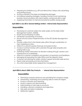 • Preparing for exhibitions e.g. ZITF and Mine Entra in liaison with advertising
and printing houses.
• Acting on behalf of the Sales and Marketing Manager.
• Actualizing marketing strategies, handling contracts and maintaining
business communications with clients before, during and after a sale.
• Supplying information to internal and external auditors during audits.
April 2005 to July 2012: General Beltings Limited – Internal Sales Representative
Responsibilities
• Processing of customer orders into works orders via the Sales Order
Management System. (SOMS).
• Proper record keeping of orders.
• Generation and printing of invoices.
• Ensure full and correct implementation of the ISO Quality Management
System
• Provide a direct link to the Harare sales office through coordination of
their marketing function.
• Attend to customer queries timeously and speed action.
• Conduct contract reviews with customers through sales enquiries and
making follow-ups.
• Gathering market information for decision-making through creation and
maintenance of a database.
• Attend to customer complaints and provision of resolutions and feedback.
• Managing & Supervising the Sales Office and the dispatch team.
• Customer visit soliciting for orders, product support and after sales service.
• Export order processing and documentation.
• Any other reasonable duties assigned by management.
______________________________________________________________________
April 2003 to March 2005 Clay Products - Internal Sales Representative
Responsibilities
• Promoting company products and upholding the company image.
• Generating, maximizing and sustaining sales to meet set targets.
• Invoice customers and capturing
• Product support and demonstrating
• Daily banking of cash sales to accounts
• Handling customer complaints and objections
• Tele-sales and direct marketing
• Distribution logistics.
 