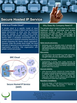 Business Recovery Center
1259 Route 46 East; Suite 105
Parsippany, NJ 07054
973 299 0302 x136
What is a Private Cloud?
A private cloud is a specific model of cloud
computing that involves a distinct and secure cloud
based environment in which only the individual
client can operate. As with other cloud models,
private clouds will provide computing power as a
service within a virtualized environment using an
underlying pool of physical computing resource e.g.
servers supporting the clients various applications.
However, under the private cloud model, the cloud
(the pool of resource) is only accessible by a single
organization providing that organization with
greater control and privacy..
Why Does My Company Need It?
The private cloud model is closer to the more
traditional model of individual local access
networks (LANs) used in the past by
enterprise but with the added advantages of
virtualization. The features and benefits of
private clouds therefore are:
Higher security and privacy;
•  techniques such as dedicated pools of resources with
access restricted to connections made from behind the
organization's firewall, dedicated leased lines and/or on-
site internal hosting ensure that operations are kept from
prying eyes
More control;
•  a private cloud is only accessible by a single organization,
that organization will have the ability to configure and
manage it online achieving a tailored network solution
Cost and energy efficiency;
•  implementing a private cloud model improves the
allocation of resources within an organization by ensuring
that the availability of resources to individual departments/
business functions can directly and flexibly respond to the
growth needs of the business
Improved reliability;
•  while resources (servers, networks etc.) hosted internally,
the creation of virtualized operating become more resilient
to individual failures across the physical infrastructure,
when the cloud is hosted with a third party, the
organization benefits from the physical security afforded
to infrastructure hosted within data centers
Regulatory Compliance:
•  by it's very design, a Private Cloud is becoming choice in
Healthcare, Finance, and Education in response to
HIPAA, HITECH, FINRA, SEC and more
	
  
Secure Hosted IP Service
BRC
Secure	
  Hosted	
  IP	
  Service	
  
(SHIP)	
  
BRC	
  Cloud	
  
 