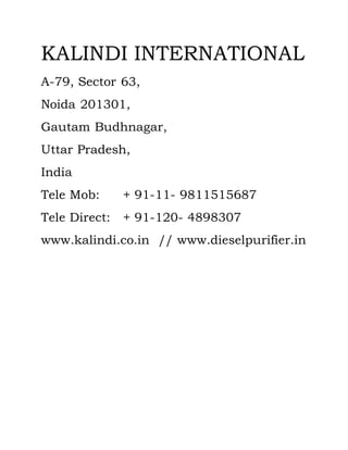 KALINDI INTERNATIONAL
A-79, Sector 63,
Noida 201301,
Gautam Budhnagar,
Uttar Pradesh,
India
Tele Mob: + 91-11- 9811515687
Tele Direct: + 91-120- 4898307
www.kalindi.co.in // www.dieselpurifier.in
 