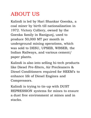 ABOUT US
Kalindi is led by Hari Shankar Goenka, a
coal miner by birth till nationalization in
1972. Victory Colliery, owned by the
Goenka family in Ranigunj, used to
produce 50,000 MT per month in
underground mining operations, which
was sold to DESU, UPSEB, WBSEB, the
Indian Railways, and various cement/
paper plants.
Kalindi is also into selling hi-tech products
like Diesel Pre-filters, Air Precleaners &
Diesel Conditioners required for HEEM’s to
enhance life of Diesel Engines and
Compressors.
Kalindi is trying to tie-up with DUST
REPRESSION systems for mines to ensure
a dust free environment at mines and in
stacks.
 
