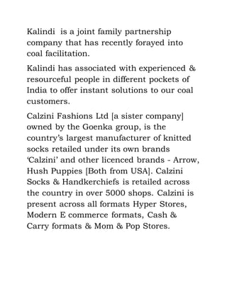 Kalindi is a joint family partnership
company that has recently forayed into
coal facilitation.
Kalindi has associated with experienced &
resourceful people in different pockets of
India to offer instant solutions to our coal
customers.
Calzini Fashions Ltd [a sister company]
owned by the Goenka group, is the
country’s largest manufacturer of knitted
socks retailed under its own brands
‘Calzini’ and other licenced brands - Arrow,
Hush Puppies [Both from USA]. Calzini
Socks & Handkerchiefs is retailed across
the country in over 5000 shops. Calzini is
present across all formats Hyper Stores,
Modern E commerce formats, Cash &
Carry formats & Mom & Pop Stores.
 