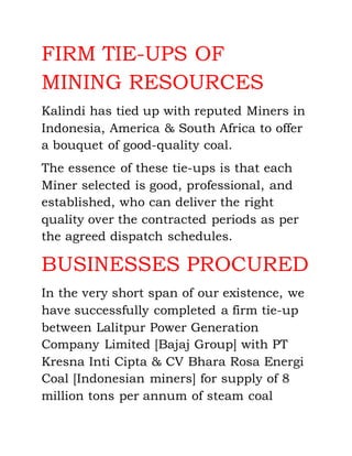 FIRM TIE-UPS OF
MINING RESOURCES
Kalindi has tied up with reputed Miners in
Indonesia, America & South Africa to offer
a bouquet of good-quality coal.
The essence of these tie-ups is that each
Miner selected is good, professional, and
established, who can deliver the right
quality over the contracted periods as per
the agreed dispatch schedules.
BUSINESSES PROCURED
In the very short span of our existence, we
have successfully completed a firm tie-up
between Lalitpur Power Generation
Company Limited [Bajaj Group] with PT
Kresna Inti Cipta & CV Bhara Rosa Energi
Coal [Indonesian miners] for supply of 8
million tons per annum of steam coal
 