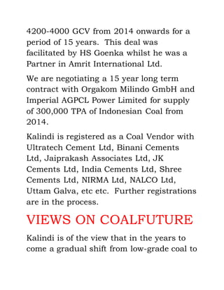 4200-4000 GCV from 2014 onwards for a
period of 15 years. This deal was
facilitated by HS Goenka whilst he was a
Partner in Amrit International Ltd.
We are negotiating a 15 year long term
contract with Orgakom Milindo GmbH and
Imperial AGPCL Power Limited for supply
of 300,000 TPA of Indonesian Coal from
2014.
Kalindi is registered as a Coal Vendor with
Ultratech Cement Ltd, Binani Cements
Ltd, Jaiprakash Associates Ltd, JK
Cements Ltd, India Cements Ltd, Shree
Cements Ltd, NIRMA Ltd, NALCO Ltd,
Uttam Galva, etc etc. Further registrations
are in the process.
VIEWS ON COALFUTURE
Kalindi is of the view that in the years to
come a gradual shift from low-grade coal to
 