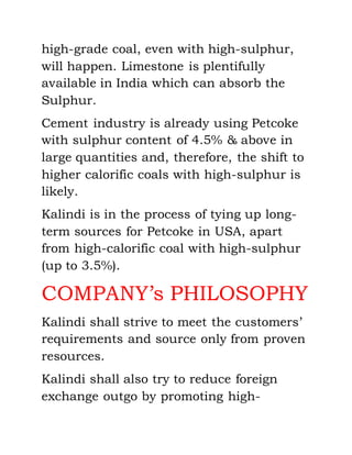 high-grade coal, even with high-sulphur,
will happen. Limestone is plentifully
available in India which can absorb the
Sulphur.
Cement industry is already using Petcoke
with sulphur content of 4.5% & above in
large quantities and, therefore, the shift to
higher calorific coals with high-sulphur is
likely.
Kalindi is in the process of tying up long-
term sources for Petcoke in USA, apart
from high-calorific coal with high-sulphur
(up to 3.5%).
COMPANY’s PHILOSOPHY
Kalindi shall strive to meet the customers’
requirements and source only from proven
resources.
Kalindi shall also try to reduce foreign
exchange outgo by promoting high-
 
