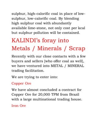 sulphur, high-calorific coal in place of low-
sulphur, low-calorific coal. By blending
high sulphur coal with abundantly
available lime-stone, not only cost per kcal
but sulphur pollution will be contained.
KALINDI’s foray into
Metals / Minerals / Scrap
Recently with our close contacts with a few
buyers and sellers [who offer coal as well],
we have ventured into METAL / MINERAL
trading facilitation.
We are trying to enter into:
Copper Ore
We have almost concluded a contract for
Copper Ore for 20,000 TPM from Brazil
with a large multinational trading house.
Iron Ore
 