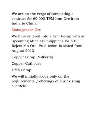 We are on the verge of completing a
contract for 60,000 TPM Iron Ore from
India to China.
Managanese Ore
We have entered into a firm tie-up with an
upcoming Mine at Philippines for 50%
Reject Mn Ore. Production is slated from
August 2013
Copper Scrap [Milberry]
Copper Cathodes
HMS Scrap
We will initially focus only on the
requirements / offerings of our existing
clientele.
 