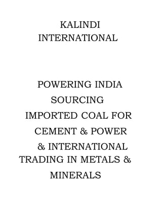 KALINDI
INTERNATIONAL
POWERING INDIA
SOURCING
IMPORTED COAL FOR
CEMENT & POWER
& INTERNATIONAL
TRADING IN METALS &
MINERALS
 