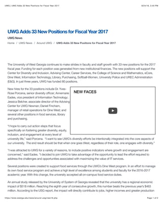 8/24/16, 3:45 PMUWG | UWG Adds 33 New Positions for Fiscal Year 2017
Page 1 of 2https://www.westga.edu/news/around-uwg/new16.php
UWG Adds 33 New Positions for Fiscal Year 2017
UWG News
Home / UWG News / Around UWG / UWG Adds 33 New Positions for Fiscal Year 2017
NEW FACES
by Jordan Head
The University of West Georgia continues to make strides in faculty and staﬀ growth with 33 new positions for the 2017
ﬁscal year. Funding for each position was generated from new institutional ﬁnances. The new positions will support the
Center for Diversity and Inclusion, Advising Center, Career Services, the College of Science and Mathematics, eCore,
Dine West, Information Technology, Library, Purchasing, Softball-Women, University Police and UREC Administration
(E&G). In just three years, UWG has funded 80 positions.
New hires for the 33 positions include Dr. Yves-
Rose Porcena, senior diversity oﬃcer; Annemarie
Eades, vice president of Information Technology;
Jessica Belcher, associate director of the Advising
Center for UWG Newnan; Daniel Fincham,
manager of retail operations for Dine West; and
several other positions in food services, library
and purchasing.
“I hope to carry out action steps that focus
speciﬁcally on fostering greater diversity, equity,
inclusion, and engagement at every level of
university life,” said Porcena. “I want to see UWG’s diversity eﬀorts be intentionally integrated into the core aspects of
our university. The end result should be that when one goes West, regardless of their role, one engages with diversity.”
"I was attracted to UWG for a variety of reasons, to include positive indicators where growth and engagement are
concerned," said Eades. "I decided to join UWG to take advantage of the opportunity to lead the eﬀort required to
address the challenges and opportunities associated with maximizing the value of IT services.
Several positions were created to support food services through the UWG’s Dine West program. In an eﬀort to manage
its own food service program and achieve a high level of excellence among students and faculty for the 2016-2017
academic year. With this change, the university accepted all on-campus food service duties.
An annual study released by the University of System of Georgia revealed that the university has a regional economic
impact of $518 million. Reaching the eighth year of consecutive growth, this number beats the previous year’s $463
million. According to the USG report, the impact will directly contribute to jobs, higher incomes and greater production
A-Z directoriesMaps Log On
 