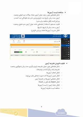 9
‫آزمون‬ ‫لیست‬ ‫مشاهده‬‫ها‬
-‫فیلدهای‬ ‫شامل‬:‫چون‬ ‫ی‬‫وضعیت‬ ،‫قبولی‬ ‫نمره‬ ،‫سواالت‬ ‫تعداد‬ ،‫آزمون‬ ‫عنوان‬ ،‫ردیف‬
‫و‬ ‫کننده‬ ‫ثبت‬ ‫خانوادگی‬ ‫نام‬ ‫و‬ ‫نام‬ ،‫ویرایش‬ ‫تاریخ‬ ،‫ثبت‬ ‫تاریخ‬ ،‫زمان‬ ‫مدت‬ ،‫آزمون‬
‫ویرایش‬‫کننده‬()‫مدیر‬ ‫برای‬ ‫مشاهده‬ ‫قابل‬
-‫فیلد‬ ‫از‬ ‫استفاده‬ ‫با‬ ‫جستجو‬ ‫قابلیت‬‫ها‬‫ی‬:‫مانند‬ ‫ی‬‫وضعیت‬ ،‫قبولی‬ ‫نمره‬ ،‫آزمون‬ ‫عنوان‬
‫آزمون‬‫و‬‫زمان‬ ‫مدت‬(‫از‬)‫تاریخ‬ ‫تا‬ ‫تاریخ‬
-‫آزمون‬ ‫مدیریت‬ ‫امکان‬‫ها‬)‫افزودن‬ ،‫ویرایش‬ ،‫(حذف‬
‫آزمون‬ ‫دفترچه‬ ‫افزودن‬ ‫قابلیت‬
-‫فیلدهای‬ ‫شامل‬:‫چون‬ ‫ی‬‫پاسخ‬ ‫زمان‬ ‫مدت‬ ،‫برگزاری‬ ‫تاریخ‬ ،‫دفترچه‬ ‫عنوان‬‫وضعیت‬ ،‫گویی‬
،‫برگزارکننده‬ ‫واحد‬ ،‫دفترچه‬‫و‬‫توضیحات‬
-‫آزمون‬ ‫انتخاب‬ ‫امکان‬‫ها‬
-‫آزمون‬ ‫تعیین‬ ‫امکان‬‫ها‬‫چاپ‬ ‫تصادفی‬ ‫صورت‬ ‫به‬ ‫که‬‫می‬.‫شوند‬
-‫آزمون‬ ‫جابجایی‬ ‫امکان‬‫ها‬‫آزمون‬ ‫دفترچه‬ ‫در‬
-‫امکان‬Import‫فایل‬ ‫یک‬‫در‬Excel
-‫آزمون‬ ‫لیست‬ ‫از‬ ‫آزمون‬ ‫حذف‬ ‫امکان‬‫ها‬
-‫آزمون‬ ‫دفترچه‬ ‫لیست‬ ‫مشاهده‬‫ها‬
 