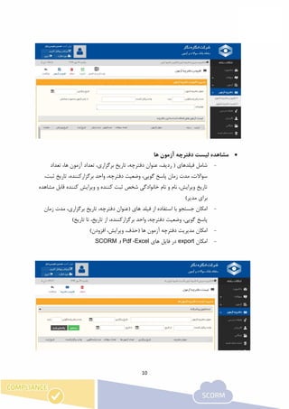 10
‫ها‬ ‫آزمون‬ ‫دفترچه‬ ‫لیست‬ ‫مشاهده‬
-،‫برگزاری‬ ‫تاریخ‬ ،‫دفترچه‬ ‫عنوان‬ ،‫ردیف‬ ( ‫فیلدهای‬ ‫شامل‬‫تعداد‬ ،‫ها‬ ‫آزمون‬ ‫تعداد‬
،‫ثبت‬ ‫تاریخ‬ ،‫برگزارکننده‬ ‫واحد‬ ،‫دفترچه‬ ‫وضعیت‬ ،‫گویی‬ ‫پاسخ‬ ‫زمان‬ ‫مدت‬ ،‫سواالت‬
‫مشاهده‬ ‫قابل‬ ‫کننده‬ ‫ویرایش‬ ‫و‬ ‫کننده‬ ‫ثبت‬ ‫شخص‬ ‫خانوادگی‬ ‫نام‬ ‫و‬ ‫نام‬ ،‫ویرایش‬ ‫تاریخ‬
)‫مدیر‬ ‫برای‬
-‫زمان‬ ‫مدت‬ ،‫برگزاری‬ ‫تاریخ‬ ،‫دفترچه‬ ‫(عنوان‬ ‫های‬ ‫فیلد‬ ‫از‬ ‫استفاده‬ ‫با‬ ‫جستجو‬ ‫امکان‬
‫پاسخ‬)‫تاریخ‬ ‫تا‬ ،‫تاریخ‬ ‫از‬ ،‫برگزارکننده‬ ‫واحد‬ ،‫دفترچه‬ ‫وضعیت‬ ،‫گویی‬
-)‫افزودن‬ ،‫ویرایش‬ ،‫(حذف‬ ‫ها‬ ‫آزمون‬ ‫دفترچه‬ ‫مدیریت‬ ‫امکان‬
-‫امکان‬export‫های‬ ‫فایل‬ ‫در‬Excel،Pdf‫و‬SCORM
 