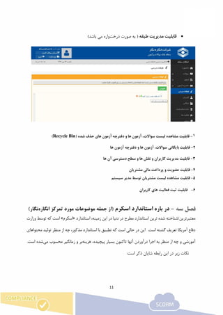 11
‫طبقه‬ ‫مدیریت‬ ‫قابلیت‬‫درخت‬ ‫صورت‬ ‫به‬ (‫واره‬)‫باشد‬ ‫می‬
1-( ‫شده‬ ‫حذف‬ ‫های‬ ‫آزمون‬ ‫دفترچه‬ ‫و‬ ‫ها‬ ‫آزمون‬ ،‫سواالت‬ ‫لیست‬ ‫مشاهده‬ ‫قابلیت‬Recycle Bin)
2-‫ها‬ ‫آزمون‬ ‫دفترچه‬ ‫و‬ ‫ها‬ ‫آزمون‬ ،‫سواالت‬ ‫بایگانی‬ ‫قابلیت‬
3-‫ها‬ ‫آن‬ ‫دسترسی‬ ‫سطح‬ ‫و‬ ‫ها‬ ‫نقش‬ ‫و‬ ‫کاربران‬ ‫مدیریت‬ ‫قابلیت‬
4-‫قابلیت‬‫عضویت‬‫و‬‫پرداخت‬‫مالی‬‫مشتریان‬
5-‫قابلیت‬‫سیستم‬ ‫مدیر‬ ‫توسط‬ ‫مشتریان‬ ‫لیست‬ ‫مشاهده‬
6-‫کاربران‬ ‫های‬ ‫فعالیت‬ ‫ثبت‬ ‫قابلیت‬
-‫اسکرم‬ ‫استاندارد‬ ‫باره‬ ‫در‬‫انگاره‬ ‫تمرکز‬ ‫مورد‬ ‫موضوعات‬ ‫جمله‬ ‫(از‬‫نگار‬)
‫معتبر‬‫استاندارد‬ ،‫زمینه‬ ‫این‬ ‫در‬ ‫دنیا‬ ‫در‬ ‫مطرح‬ ‫استاندارد‬ ‫ترین‬ ‫شده‬ ‫ترین/شناخته‬«‫اسکرم‬»‫توسط‬ ‫که‬ ‫است‬‫وزارت‬
‫محتواهای‬ ‫تولید‬ ‫منظر‬ ‫از‬ ‫چه‬ ،‫مذکور‬ ‫استاندارد‬ ‫با‬ ‫تطبیق‬ ‫که‬ ‫است‬ ‫حالی‬ ‫در‬ ‫این‬ .‫است‬ ‫گشته‬ ‫تعریف‬ ‫آمریکا‬ ‫دفاع‬
‫پی‬ ‫بسیار‬ ‫تاکنون‬ ‫آنها‬ ‫درآوردن‬ ‫اجرا‬ ‫به‬ ‫منظر‬ ‫از‬ ‫چه‬ ‫و‬ ‫آموزشی‬‫هزینه‬ ،‫چیده‬‫می‬ ‫محسوب‬ ‫زمانگیر‬ ‫و‬ ‫بر‬‫است‬ ‫شده‬.
:‫است‬ ‫ذکر‬ ‫شایان‬ ‫رابطه‬ ‫این‬ ‫در‬ ‫زیر‬ ‫نکات‬
 