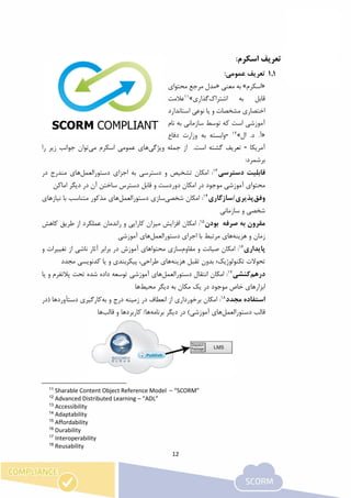12
1.‫اسکرم‬ ‫تعریف‬:
1.1:‫عمومی‬ ‫تعریف‬
«‫اسکرم‬»‫معنی‬ ‫به‬«‫محتوای‬ ‫مرجع‬ ‫مدل‬
‫قابل‬‫به‬‫اشتراک‬‫گذاری‬»11
‫عالمت‬
‫استاندارد‬ ‫نوعی‬ ‫یا‬ ‫و‬ ‫مشخصات‬ ‫اختصاری‬
‫نام‬ ‫به‬ ‫سازمانی‬ ‫توسط‬ ‫که‬ ‫است‬ ‫آموزشی‬
«‫ال‬ .‫د‬ .‫آ‬»12
-‫دفاع‬ ‫وزارت‬ ‫به‬ ‫وابسته‬
‫آمریکا‬-‫ویژگی‬ ‫جمله‬ ‫از‬ .‫است‬ ‫گشته‬ ‫تعریف‬‫می‬ ‫اسکرم‬ ‫عمومی‬ ‫های‬‫را‬ ‫زیر‬ ‫جوانب‬ ‫توان‬
:‫برشمرد‬
‫قابلیت‬‫دست‬‫رسی‬13
:‫امکان‬‫تشخیص‬‫دستورالعمل‬ ‫اجزای‬ ‫به‬ ‫دسترسی‬ ‫و‬‫در‬ ‫مندرج‬ ‫های‬
‫آموزشی‬ ‫محتوای‬‫در‬ ‫موجود‬‫ا‬‫دور‬ ‫مکان‬‫اماکن‬ ‫دیگر‬ ‫در‬ ‫آن‬ ‫ساختن‬ ‫دسترس‬ ‫قابل‬ ‫و‬ ‫دست‬
‫وفق‬‫پذیری‬‫/سازگاری‬14
:‫شخص‬ ‫امکان‬‫ی‬‫دستور‬ ‫سازی‬‫العمل‬‫با‬ ‫متناسب‬ ‫مذکور‬ ‫های‬‫نیازهای‬
‫سازمانی‬ ‫و‬ ‫شخصی‬
‫صرفه‬ ‫به‬ ‫مقرون‬‫بودن‬15
:‫امکان‬‫افز‬‫میزان‬ ‫ایش‬‫کارایی‬‫و‬‫عملکرد‬ ‫راندمان‬‫کاهش‬ ‫طریق‬ ‫از‬
‫هزینه‬ ‫و‬ ‫زمان‬‫های‬‫اجرای‬ ‫با‬ ‫مرتبط‬‫دستورالعمل‬‫های‬‫آموزش‬‫ی‬
‫پایدار‬‫ی‬16
:‫مقاوم‬ ‫و‬ ‫صیانت‬ ‫امکان‬‫سازی‬‫از‬ ‫ناشی‬ ‫آثار‬ ‫برابر‬ ‫در‬ ‫آموزش‬ ‫محتواهای‬‫تغییر‬‫ات‬‫و‬
‫تکنولوژی‬ ‫تحوالت‬‫ک؛‬‫بدون‬‫هزینه‬ ‫تقبل‬‫های‬‫پیکربندی‬ ،‫طراحی‬‫یا‬ ‫و‬‫مجدد‬ ‫کدنویسی‬
‫درهم‬‫کنشی‬17
:‫دستورالعمل‬ ‫انتقال‬ ‫امکان‬‫آموزشی‬ ‫های‬‫تحت‬ ‫شده‬ ‫داده‬ ‫توسعه‬‫یا‬ ‫و‬ ‫پالتفرم‬
‫خ‬ ‫ابزارهای‬‫اص‬‫موجود‬‫مکان‬ ‫یک‬ ‫در‬‫به‬‫محیط‬ ‫دیگر‬‫ها‬
‫مجدد‬ ‫استفاده‬18
:‫امکان‬‫به‬ ‫و‬ ‫درج‬ ‫زمینه‬ ‫در‬ ‫انعطاف‬ ‫از‬ ‫برخورداری‬‫(در‬ ‫دستآوردها‬ ‫کارگیری‬
‫دستورالعمل‬ ‫قالب‬‫برنامه‬ ‫دیگر‬ ‫در‬ )‫آموزشی‬ ‫های‬/‫ها‬‫کاربردها‬‫قال‬ ‫و‬‫ب‬‫ها‬
11
Sharable Content Object Reference Model – “SCORM”
12
Advanced Distributed Learning – “ADL”
13
Accessibility
14
Adaptability
15
Affordability
16
Durability
17
Interoperability
18
Reusability
 