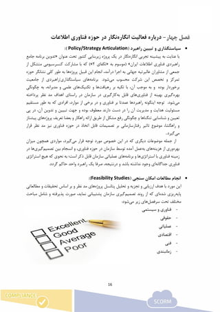 16
-‫فع‬ ‫درباره‬‫ا‬‫انگاره‬ ‫لیت‬‫نگار‬‫اطالعات‬ ‫فناوری‬ ‫حوزه‬ ‫در‬
‫راهبرد‬ ‫تبیین‬ ‫و‬ ‫سیاستگذاری‬(Policy/Strategy Articulation):
‫انگاره‬ ‫تجربی‬ ‫پیشینه‬ ‫به‬ ‫عنایت‬ ‫با‬‫عنوان‬ ‫تحت‬ ‫کشور‬ ‫زیربنایی‬ ‫پروژه‬ ‫یک‬ ‫در‬ ‫نگار‬«‫ب‬ ‫تدوین‬‫جامع‬ ‫رنامه‬
‫اطالعات‬ ‫فناوری‬ ‫راهبردی‬‫ایران‬»‫به‬ ‫(موسوم‬«‫تکفای‬2)»‫از‬ ‫متشکل‬ ‫کنسرسیومی‬ ‫مشارکت‬ ‫با‬ ‫که‬
،‫درآمد‬ ‫اجرا‬ ‫به‬ ‫جهانی‬ ‫عالیرتیه‬ ‫مشاوران‬ ‫از‬ ‫جمعی‬‫انجام‬‫پروژه‬ ‫قبیل‬ ‫این‬‫ها‬‫حوزه‬ ‫نشانگر‬ ‫کلی‬ ‫طور‬ ‫به‬
‫می‬ ‫محسوب‬ ‫شرکت‬ ‫این‬ ‫تخصص‬ ‫و‬ ‫تمرکز‬.‫شود‬‫برنامه‬‫ها‬‫ی‬‫جامعیت‬ ‫از‬ ‫سیاستگذاری/راهبردی‬
‫بوده‬ ‫برخوردار‬‫و‬‫به‬‫موجب‬،‫آن‬‫با‬‫تکیه‬‫بر‬‫رهیافت‬‫ها‬‫تکنیک‬ ‫و‬‫ها‬‫چگونگی‬ ‫به‬ ،‫مدبرانه‬ ‫و‬ ‫علمی‬ ‫ی‬
‫بهره‬‫فناوری‬ ‫از‬ ‫بهینه‬ ‫گیری‬‫ها‬‫به‬ ‫قابل‬ ‫ی‬‫پرداخته‬ ‫نظر‬ ‫مد‬ ‫اهداف‬ ‫راستای‬ ‫در‬ ‫سازمان‬ ‫در‬ ‫کارگیری‬
‫می‬.‫شود‬‫توجه‬‫اینگونه‬‫راهبردها‬‫عمدتا‬‫بر‬‫فناوری‬‫و‬‫در‬‫برخی‬‫از‬،‫موارد‬‫افرادی‬‫مستقیم‬ ‫طور‬ ‫به‬ ‫که‬
‫و‬ ‫هدایت‬ ‫مسئولیت‬‫پی‬ ‫در‬ ،‫آن‬ ‫تدوین‬ ‫و‬ ‫تبیین‬ ‫جهت‬ ‫و‬ ‫بوده‬ ‫معطوف‬ ‫دارند‬ ‫دست‬ ‫در‬ ‫را‬ ‫آن‬ ‫مدیریت‬
‫پروژه‬ ‫تعریف‬ ‫بعضا‬ ‫و‬ ‫راهکار‬ ‫ارائه‬ ‫طریق‬ ‫از‬ ‫مشکل‬ ‫رفع‬ ‫چگونگی‬ ‫و‬ ‫تنگناها‬ ‫شناسایی‬ ‫و‬ ‫تعیین‬‫ها‬‫پیشتاز‬ ‫ی‬
‫فناوری‬ ‫حوزه‬ ‫در‬ ‫اتخاذ‬ ‫قابل‬ ‫تصمیمات‬ ‫بر‬ ‫رفتارسازمانی‬ ‫تاثیر‬ ‫موضوع‬ ،‫راهگشا‬ ‫و‬‫قرار‬ ‫نظر‬ ‫مد‬ ‫نیز‬
‫می‬‫گیرد‬.
‫خصوص‬ ‫این‬ ‫در‬ ‫که‬ ‫دیگری‬ ‫موضوعات‬ ‫جمله‬ ‫از‬‫توجه‬ ‫مورد‬‫می‬ ‫قرار‬،‫گیرد‬‫همچون‬ ‫مواردی‬‫میزان‬
‫بهره‬‫وری‬‫از‬‫هزینه‬‫ها‬‫به‬ ‫ی‬‫تصمیم‬ ‫بین‬ ‫انسجام‬ ‫و‬ ،‫فناوری‬ ‫حوزه‬ ‫در‬ ‫سازمان‬ ‫توسط‬ ‫آمده‬ ‫عمل‬‫گیری‬‫ها‬‫در‬
‫استراتژی‬ ‫با‬ ‫فناوری‬ ‫زمینه‬‫ها‬‫برنامه‬ ‫و‬‫ها‬‫سازمان‬ ‫عملیاتی‬ ‫ی‬‫است‬ ‫ذکر‬ ‫قابل‬‫که‬ ‫نحوی‬ ‫به‬ ‫؛‬‫استر‬ ‫هیچ‬‫اتژی‬
‫جداگانه‬ ‫فناوری‬‫نداشته‬ ‫وجود‬ ‫ای‬‫باشد‬‫گردد‬ ‫حاکم‬ ‫واحد‬ ‫راهبرد‬ ‫یک‬ ‫صرفا‬ ،‫درنتیجه‬ ‫و‬.
( ‫سنجی‬ ‫امکان‬ ‫مطالعات‬ ‫انجام‬Feasibility Studies):
‫ا‬‫پروژه‬ ‫پتانسل‬ ‫تحلیل‬ ‫و‬ ‫تجزیه‬ ‫و‬ ‫ارزیابی‬ ‫هدف‬ ‫با‬ ‫مورد‬ ‫ین‬‫ها‬‫مطالعاتی‬ ‫و‬ ‫تحقیقات‬ ‫اساس‬ ‫بر‬ ‫و‬ ‫نظر‬ ‫مد‬ ‫ی‬
‫پایه‬‫شده‬ ‫ریزی‬‫از‬ ‫که‬ ‫ای‬‫تصمیم‬ ‫روند‬‫مباحث‬ ‫شامل‬ ‫و‬ ‫پذیرفته‬ ‫صورت‬ ،‫نماید‬ ‫پشتیبانی‬ ‫سازمان‬ ‫گیری‬
‫سرفصل‬ ‫تحت‬ ‫مختلف‬‫ها‬‫می‬ ‫زیر‬ ‫ی‬:‫شود‬
-‫سیستمی‬ ‫و‬ ‫فناوری‬
-‫حقوقی‬
-‫عملیا‬‫تی‬
-‫اقت‬‫صادی‬
-‫ف‬‫نی‬
-‫زمانبندی‬
 