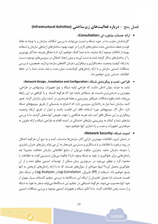 17
-‫درباره‬‫فعالیت‬‫های‬‫زیرساخت‬‫ی‬(Infrastructural Activities)
‫ارائه‬‫خدمات‬‫مشاوره‬‫ای‬(Consultation):
‫شبکه‬ ‫حوزه‬ ‫در‬ ‫ما‬ ‫مجرب‬ ‫کارشناسان‬‫می‬ ‫امنیت‬ ‫و‬‫نقاط‬ ‫به‬ ‫توجه‬ ‫با‬ ‫و‬ ‫سازمان‬ ‫امکانات‬ ‫بررسی‬ ‫با‬ ‫توانند‬
‫مشاوره‬ ،‫شده‬ ‫شناسایی‬ ‫ضعف‬ ‫و‬ ‫قوت‬‫ها‬‫استفاده‬ ‫و‬ ‫سازمان‬ ‫ارتباطی‬ ‫ساختارهای‬ ‫بهبود‬ ‫جهت‬ ‫در‬ ‫را‬ ‫الزم‬ ‫ی‬
‫بهره‬ ‫حداکثر‬ ،‫هزینه‬ ‫حداقل‬ ‫با‬ ‫تا‬ ‫کرد‬ ‫خواهیم‬ ‫کمک‬ ‫شما‬ ‫به‬ ‫ما‬ .‫نمایند‬ ‫ارائه‬ ‫موجود‬ ‫امکانات‬ ‫از‬ ‫بهینه‬‫وری‬
‫سا‬ ‫از‬ ‫را‬‫به‬ ‫ختارهای‬‫سرویس‬ ‫در‬ ‫اختالل‬ ‫ایجاد‬ ‫بدون‬ ‫و‬ ‫آورده‬ ‫دست‬ ‫به‬ ‫شده‬ ‫گرفته‬ ‫کار‬‫ها‬‫نسبت‬ ،‫موجود‬ ‫ی‬
‫سخت‬ ‫وضعیت‬ ‫کیفیت‬ ‫ارتقاء‬ ‫به‬‫نرم‬ ‫و‬ ‫افزاری‬‫گام‬ ‫سازمان‬ ‫افزاری‬‫ها‬‫بررسی‬ ‫با‬ ،‫همچنین‬ .‫بردارید‬ ‫سازنده‬ ‫ی‬
‫راه‬ ‫ارائه‬ ‫با‬ ‫و‬ ‫سازمان‬ ‫امنیتی‬ ‫مشکالت‬‫حل‬‫ها‬‫کوتاه‬ ‫ی‬‫شما‬ ،‫مدت‬ ‫بلند‬ ‫و‬ ‫مدت‬ ‫میان‬ ،‫مدت‬‫حفظ‬ ‫در‬ ‫را‬
.‫داد‬ ‫خواهیم‬ ‫یاری‬ ‫حساس‬ ‫اطالعات‬
‫شبکه‬ ‫پیکربندی‬ ‫و‬ ‫نصب‬ ،‫طراحی‬(Network Design , Installation and Configuration):
،‫طراحی‬ ‫در‬ ‫پیشنهادی‬ ‫تجهیزات‬ ‫نوع‬ ‫و‬ ‫شبکه‬ ‫اولیه‬ ‫طراحی‬ ‫که‬ ‫داشت‬ ‫اذعان‬ ‫بتوان‬ ‫جرات‬ ‫به‬ ‫شاید‬
‫مهم‬‫حساس‬ ‫و‬ ‫ترین‬‫شبکه‬ ‫هر‬ ‫قسمت‬ ‫ترین‬‫هرگو‬ ‫که‬ ‫چرا‬ ‫باشد؛‬ ‫ای‬‫اشتباه‬ ‫نه‬‫و‬‫یا‬‫کوتاهی‬‫در‬‫این‬‫راب‬‫طه‬
‫می‬‫تواند‬‫باعث‬‫وقوع‬‫مشکالت‬‫غیرقابل‬‫پیش‬‫بینی‬‫و‬‫بعضا‬‫هزینه‬‫بری‬‫در‬‫آینده‬‫برای‬‫سازمان‬‫گر‬‫دد‬.‫تصور‬
‫کنید‬‫سازمان‬‫شما‬‫نیاز‬‫به‬‫راه‬‫اندازی‬‫سرویسی‬‫دارد‬‫که‬‫احتیاج‬‫به‬‫پشتیبانی‬‫از‬‫طریق‬‫سوییچ‬‫ه‬‫ا‬‫شبکه‬ ‫ی‬
‫سوییچ‬ ‫اگر‬ ‫حال‬ .‫دارد‬‫ها‬‫استفاده‬ ‫مورد‬ ‫ی‬‫وضعیت‬ ‫ارتقاء‬ ‫طریق‬ ‫از‬ ‫نتوان‬ ‫و‬ ‫باشند‬ ‫قابلیت‬ ‫این‬ ‫فاقد‬
‫نرم‬‫بررسی‬ ‫با‬ ‫ما‬ .‫گردید‬ ‫متقبل‬ ‫آنها‬ ‫تعویض‬ ‫جهت‬ ‫را‬ ‫هنگفتی‬ ‫هزینه‬ ‫باید‬ ،‫آمد‬ ‫فائق‬ ‫مشکل‬ ‫این‬ ‫بر‬ ‫افزاری‬
‫پیش‬ ‫به‬ ‫کمک‬ ‫و‬ ‫شما‬ ‫نیازهای‬‫به‬ ‫مقرون‬ ‫ارائه‬ ‫و‬ ‫شبکه‬ ‫طراحی‬ ‫به‬ ‫اقدام‬ ،‫آینده‬ ‫در‬ ‫احتمالی‬ ‫نیازهای‬ ‫بینی‬
‫صرفه‬‫تجهیزات‬ ‫ترین‬.‫نمود‬ ‫خواهیم‬ ‫آنها‬ ‫اندازی‬ ‫راه‬ ‫و‬ ‫نصب‬ ‫و‬
( ‫شبکه‬ ‫امنیت‬Network Security):
‫مهم‬ ‫اطالعات‬ ،‫امروز‬ ‫دنیای‬ ‫در‬‫سازمان‬ ‫اکثر‬ ‫دارایی‬ ‫ترین‬‫ها‬‫به‬‫اختالل‬ ‫هرگونه‬ ،‫آن‬ ‫تبع‬ ‫به‬ ‫و‬ ‫آمده‬ ‫حساب‬
‫زیان‬ ‫تواند‬ ‫می‬ ‫آن‬ ‫به‬ ‫غیرمجاز‬ ‫دسترسی‬ ‫و‬ ‫دستکاری‬ ‫یا‬ ‫و‬ ‫اطالعات‬ ‫با‬ ‫برخورد‬ ‫روند‬ ‫در‬‫ها‬‫جبران‬ ‫ی‬‫ناپذ‬‫یری‬
‫می‬ ‫چگونه‬ ،‫بنابراین‬ .‫نماید‬ ‫سازمان‬ ‫متوجه‬ ‫را‬‫چه‬ ‫نماییم؟‬ ‫حفاظت‬ ‫سازمان‬ ‫اطالعاتی‬ ‫منابع‬ ‫از‬ ‫توان‬
‫راه‬‫حل‬‫ها‬‫می‬ ‫چگونه‬ ‫دارد؟‬ ‫وجود‬ ‫شبکه‬ ‫به‬ ‫نفوذ‬ ‫از‬ ‫جلوگیری‬ ‫برای‬ ‫یی‬‫را‬ ‫اطالعات‬ ‫به‬ ‫افراد‬ ‫دسترسی‬ ‫توان‬
‫می‬ ‫چطور‬ ‫و‬ ‫کرد‬ ‫محدود‬‫سریع‬ ‫در‬ ‫شود‬‫م‬ ‫امنیتی‬ ‫تهدیدات‬ ‫از‬ ‫ممکن‬ ‫زمان‬ ‫ترین‬‫آن‬ ‫از‬ ‫و‬ ‫شده‬ ‫طلع‬
‫به‬ ‫جلوگیری‬‫نمونه‬ ‫اینها‬ ‫آورد؟‬ ‫عمل‬‫سوال‬ ‫از‬ ‫ای‬‫ها‬‫راه‬ ‫ارائه‬ ‫با‬ ‫ما‬ ‫که‬ ‫هستند‬ ‫ی‬‫حل‬‫ها‬‫آنها‬ ‫به‬ ‫اثربخش‬ ‫ی‬
‫از‬ ‫استفاده‬ .‫داد‬ ‫خواهیم‬ ‫پاسخ‬IPS،‫فایروال‬ ،Log Correlation‫و‬Log Analyzer‫حائز‬ ‫شبکه‬ ‫در‬
‫دستگاه‬ ‫این‬ ‫اینکه‬ ‫از‬ ‫اطمینان‬ ‫حصول‬ ‫اما‬ ،‫هستند‬ ‫اهمیت‬‫ها‬‫گشته‬ ‫تنظیم‬ ‫درستی‬ ‫به‬‫مهم‬ ‫بسیار‬ ‫اند‬‫از‬ ‫تر‬
‫می‬ ‫محسوب‬ ‫آنها‬ ‫خود‬‫دستگاه‬ ‫این‬ ‫تنظیم‬ ‫در‬ ‫اشتباهی‬ ‫هرگونه‬ .‫شوند‬‫ها‬‫می‬‫شبکه‬ ‫به‬ ‫نفوذ‬ ‫به‬ ‫منجر‬ ‫تواند‬
‫امنیتی‬ ‫مشکالت‬ ‫بررسی‬ ‫و‬ ‫موجود‬ ‫امنیتی‬ ‫تجهیزات‬ ‫و‬ ‫شبکه‬ ‫آنالیز‬ ‫با‬ ‫ما‬ .‫گردد‬ ‫اطالعات‬ ‫رفتن‬ ‫دست‬ ‫از‬ ‫و‬
 