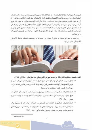 3
‫(پیوست‬2‫نمونه‬ ،)‫شده‬ ‫اعالم‬ ‫نظرات‬ ‫از‬ ‫ای‬–‫انگاره‬ ‫شرکت‬‫راه‬ ‫و‬ ‫تولید‬ ‫طریق‬ ‫از‬ ‫نگار‬‫خدماتی‬ ‫جامع‬ ‫سامانه‬ ‫اندازی‬
‫پیش‬ ‫استاندارد‬ ‫با‬ ‫کامل‬ ‫تطبیق‬ ،‫الکترونیکی‬ ‫محتواهای‬ ‫اجرای‬ ‫و‬ ‫استانداردسازی‬‫ساخت‬ ‫امکانپذیر‬ ‫را‬ ‫گفته‬‫ه‬‫از‬ ‫و‬
‫آن‬.‫است‬ ‫شده‬ ‫یاد‬ ‫فرد‬ ‫به‬ ‫منحصر‬ ‫قابلیتی‬ ‫عنوان‬ ‫به‬‫سامانه‬ ‫که‬ ‫است‬ ‫ذکر‬ ‫شایان‬‫مذکور‬‫طرح‬ ‫یک‬ ‫عنوان‬ ‫به‬
‫برنامه‬ ‫و‬ ‫مدیریت‬ ‫سازمان‬ ‫در‬ ‫آزمایشی‬‫بودجه‬ ‫مقوله‬ ‫آموزش‬ ‫با‬ ‫رابطه‬ ‫در‬ ‫کشور‬ ‫ریزی‬‫عملیاتی‬ ‫ریزی‬‫برای‬‫طی‬‫فی‬
‫دستگاه‬ ‫از‬‫کشور‬ ‫اجرایی‬ ‫های‬‫به‬ ‫موفقیت‬ ‫با‬‫اینکه‬ ‫ضمن‬ ‫است؛‬ ‫شده‬ ‫گرفته‬ ‫کار‬‫هم‬‫کالن‬ ‫چندین‬ ‫اینک‬‫س‬‫یا‬ ‫ازمان‬
‫به‬ ‫شرف‬ ‫در‬‫بانک‬ ‫از‬ ‫یکی‬ ،‫جمله‬ ‫(از‬ ‫هستند‬ ‫آن‬ ‫کارگیری‬‫بزرگ‬ ‫های‬‫آن‬ ‫ارزیابی‬ ‫پایانی‬ ‫مراحل‬ ‫اینکه‬ ‫یا‬ ‫و‬ )‫کشور‬
‫می‬ ‫را‬.‫پیمایند‬
‫فهرست‬ ‫طور‬ ‫به‬ ،‫ادامه‬ ‫در‬‫زمینه‬ ‫در‬ ‫مجموعه‬ ‫این‬ ‫سوابق‬ ‫از‬ ‫برخی‬ ‫به‬ ‫وار‬‫آموزش‬ ‫با‬ ‫مرتبط‬ ‫مختلف‬ ‫های‬
‫می‬ ‫اشاره‬ ‫الکترونیکی‬‫شود‬:
‫الف‬-‫انگاره‬ ‫عملکرد‬ ‫ماحصل‬‫نگار‬‫الکترونیکی‬ ‫آموزش‬ ‫حوزه‬ ‫در‬‫سال‬ ‫بین‬‫های‬1380‫الی‬1385:
‫بنیان‬ ‫اصلی‬ ‫ارکان‬ ‫از‬ ‫یکی‬ ‫عنوان‬ ‫به‬ ‫نقش‬ ‫ایفای‬‫از‬ ‫کشور؛‬ ‫در‬ ‫الکترونیکی‬ ‫آموزش‬ ‫صنعت‬ ‫گذاری‬
‫دوره‬ ‫ارائه‬ ‫طریق‬‫کوتاه‬ ‫های‬( ‫خارجی‬ ‫معتبر‬ ‫منبع‬ ‫یک‬ ‫توسط‬ ‫عرضه‬ ‫قابل‬ ‫تخصصی‬ ‫مدت‬‫شر‬ ‫نام‬ ‫به‬‫کت‬
.‫جی‬‫گروپ‬ ‫آر‬ .‫ای‬1
:‫راستا‬ ‫این‬ ‫در‬ ‫و‬ ،)‫آمریکا‬ ‫کشور‬
‫تفاهم‬ ‫انعقاد‬‫بهره‬ ‫مطالعات‬ ‫موسسه‬ ‫با‬ ‫همکاری‬ ‫نامه‬‫یک‬ ‫اجرای‬ ،‫آن‬ ‫موجب‬ ‫به‬ ‫و‬ ‫انسانی‬ ‫منابع‬ ‫و‬ ‫وری‬
‫سازمان‬ ‫بسیاری‬ ‫منتخب‬ ‫نمایندگان‬ ‫برای‬ ‫پایلوت‬ ‫طرح‬‫ها/شرکت‬‫و‬ ‫صنایع‬ ‫وزارت‬ ‫به‬ ‫وابسته‬ ‫های‬
‫معادن‬–‫سال‬1380
‫تفاهم‬ ‫انعقاد‬‫همکا‬ ‫نامه‬‫برای‬ ‫پایلوت‬ ‫طرح‬ ‫یک‬ ‫اجرای‬ ،‫آن‬ ‫تبع‬ ‫به‬ ‫و‬ ‫اقتصادی‬ ‫امور‬ ‫دانشکده‬ ‫با‬ ‫ری‬
‫سازمان‬ ‫از‬ ‫جمعی‬ ‫منتخب‬ ‫نمایندگان‬‫ها/بانک‬‫(مطابق‬ ‫دارایی‬ ‫و‬ ‫اقتصادی‬ ‫امور‬ ‫وزارت‬ ‫به‬ ‫وابسته‬ ‫های‬
)‫مذکور‬ ‫وزارتخانه‬ ‫وقت‬ ‫محترم‬ ‫وزیر‬ ‫توسط‬ ‫صادره‬ ‫دستور‬ ‫با‬–‫سال‬1382
1
JER Group, Inc.
 