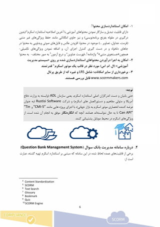 6
1-‫محتوا‬ ‫استانداردسازی‬ ‫امکان‬4
:
‫اسکرم‬ ‫استاندارد‬ ‫اصالحیه‬ ‫آخرین‬ ‫با‬ ‫آموزشی‬ ‫محتواهای‬ ‫نمودن‬ ‫سازگار‬ ‫و‬ ‫تبدیل‬ ‫قابلیت‬ ‫دارای‬5
‫(بدون‬
‫درگیری‬‫برنامه‬ ‫بغرنج‬ ‫مقوله‬ ‫در‬‫ویژگی‬ ‫حفظ‬ ‫مانند‬ ‫امکاناتی‬ ‫حاوی‬ ‫نیز‬ ‫و‬ )‫نویسی‬‫متنی‬ ‫غیر‬ ‫های‬
‫(فرمت‬‫تص‬ ،‫جداول‬ ،‫فایل‬ ‫و‬ ‫عکس‬ ‫افزودن‬ ،‫محتوا‬ ‫در‬ ‫موجود‬ )... ‫اویر‬‫در‬ ‫محتوا‬ ‫به‬ ‫ویدئویی‬ ‫صوتی‬ ‫های‬
‫ویژگی‬ ‫نمودن‬ ‫اضافه‬ ‫و‬ ،‫آن‬ ‫اجرای‬ ‫کنترل‬ ‫گیری‬ ‫دست‬ ‫در‬ ‫و‬ ‫دلخواه‬ ‫جاهای‬‫تکمیلی‬ ‫های‬-
‫همچون‬«‫متنی‬ ‫جستجوی‬»6،
‫واژه‬‫نامه‬7
‫عناوین‬ ‫فهرست‬ ،8
‫آزمون‬ ‫درج‬ ‫و‬9
‫مختلف‬ ‫صور‬ ‫به‬-‫محتوا‬ ‫به‬
2-‫درآوردن‬ ‫اجرا‬ ‫به‬ ‫امکان‬‫روی‬ ‫بر‬ ‫شده‬ ‫استانداردسازی‬ ‫محتواهای‬«‫مدیریت‬ ‫سیستم‬
‫آموزشی‬»‫اسکرم‬ ‫موتور‬ ‫یک‬ ‫قالب‬ ‫در‬ ‫نظر‬ ‫مورد‬ )‫اس‬ .‫ام‬ .‫(ال‬10
‫قدرتمند‬
3-‫از‬ ‫برخورداری‬‫شامل‬ ‫امکانات؛‬ ‫سایر‬LRS‫پرتال‬ ‫طریق‬ ‫از‬ ‫که‬ ‫غیره‬ ‫و‬
www.scormmakers.com.‫هستند‬ ‫بررسی‬ ‫قابل‬
:‫توجه‬
‫حتی‬‫و‬ ‫بانیان‬‫اصلی‬ ‫اندرکاران‬ ‫دست‬‫استاندارد‬‫اسکرم‬،‫یعنی‬‫سازمان‬ADL‫دفاع‬ ‫وزارت‬ ‫به‬ ‫(وابسته‬
‫دستور‬ ‫و‬ ‫مفاهیم‬ ‫متولی‬ ‫و‬ ‫آمریکا‬‫شرکت‬ ‫و‬ )‫اسکرم‬ ‫های‬ ‫العمل‬Rustisi Software‫عنوان‬ ‫(به‬
)‫جهانی‬ ‫بازار‬ ‫به‬ ‫اسکرم‬ ‫موتور‬ ‫انحصاری‬ ‫کننده‬ ‫عرضه‬،‫با‬‫اجرای‬‫پروژه‬‫هایی‬‫مانند‬“CMI-5”‫و‬“Tin
Can API”‫نتوانسته‬ ‫حال‬ ‫به‬ ‫تا‬‫اند‬‫ه‬‫مانند‬‫که‬ ‫آنچه‬‫انگاره‬‫نگار‬،‫است‬ ‫شده‬ ‫آن‬ ‫انجام‬ ‫به‬ ‫موفق‬‫از‬
‫ویژگی‬‫اسکرم‬ ‫های‬.‫کنند‬ ‫پشتیبانی‬ ‫موبایل‬ ‫محیط‬ ‫در‬
2.‫سامانه‬ ‫درباره‬‫مدیریت‬‫سوال‬ ‫بانک‬(Question Bank Management System)
‫از‬ ‫برخی‬‫قابلیت‬‫های‬‫عمده‬‫ل‬‫سامانه‬ ‫این‬ ‫در‬ ‫شده‬ ‫حاظ‬،‫گشته‬ ‫تهیه‬ ‫اسکرم‬ ‫استاندارد‬ ‫بر‬ ‫مبتنی‬ ‫که‬‫ع‬‫بارت‬
:‫از‬ ‫است‬
4
Content Standardization
5
SCORM
6
Text Search
7
Glossary
8
Bookmark
9
Quiz
10
SCORM Engine
 
