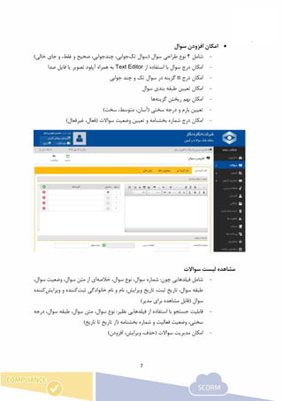 7
‫امکان‬‫سوال‬ ‫افزودن‬
-‫ش‬‫امل‬4‫نوع‬‫طراحی‬‫تک‬ ‫(سوال‬ ‫سوال‬،‫جوابی‬‫چند‬‫صحیح‬ ،‫جوابی‬‫و‬‫غلط‬‫و‬ ،)‫خالی‬ ‫جای‬
-‫از‬ ‫استفاده‬ ‫با‬ ‫سوال‬ ‫درج‬ ‫امکان‬Text Editor‫صدا‬ ‫فایل‬ ‫یا‬ ‫تصویر‬ ‫آپلود‬ ‫همراه‬ ‫به‬
-‫درج‬ ‫امکان‬n‫جوابی‬ ‫چند‬ ‫و‬ ‫تک‬ ‫سوال‬ ‫در‬ ‫گزینه‬
-‫طبقه‬ ‫تعیین‬ ‫امکان‬‫بندی‬‫سوال‬
-‫گزینه‬ ‫ریختن‬ ‫بهم‬ ‫امکان‬‫ها‬
-)‫سخت‬ ،‫متوسط‬ ،‫(آسان‬ ‫سختی‬ ‫درجه‬ ‫و‬ ‫بارم‬ ‫تعیین‬
-‫سواال‬ ‫وضعیت‬ ‫تعیین‬ ‫و‬ ‫بخشنامه‬ ‫شماره‬ ‫درج‬ ‫امکان‬‫ت‬)‫غیرفعال‬ ،‫(فعال‬
‫مش‬‫سواالت‬ ‫لیست‬ ‫اهده‬
-‫ش‬‫فیلدهای‬ ‫امل‬:‫چون‬ ‫ی‬‫خالصه‬ ،‫سوال‬ ‫نوع‬ ،‫سوال‬ ‫شماره‬‫ای‬،‫سوال‬ ‫وضعیت‬ ،‫سوال‬ ‫متن‬ ‫از‬
‫ثبت‬ ‫خانوادگی‬ ‫نام‬ ‫و‬ ‫نام‬ ،‫ویرایش‬ ‫تاریخ‬ ،‫ثبت‬ ‫تاریخ‬ ،‫سوال‬ ‫طبقه‬‫ویرایش‬ ‫و‬ ‫کننده‬‫کننده‬
( ‫سوال‬)‫مدیر‬ ‫برای‬ ‫مشاهده‬ ‫قابل‬
-‫فیلدهای‬ ‫از‬ ‫استفاده‬ ‫با‬ ‫جستجو‬ ‫قابلیت‬:‫نظیر‬ ‫ی‬‫درجه‬ ،‫سوال‬ ‫طبقه‬ ،‫سوال‬ ‫متن‬ ،‫سوال‬ ‫نوع‬
‫فعال‬ ‫وضعیت‬ ،‫سختی‬‫تاریخ‬ ‫(از‬ ‫بخشنامه‬ ‫شماره‬ ‫و‬ ‫یت‬)‫تاریخ‬ ‫تا‬
-)‫افزودن‬ ،‫ویرایش‬ ،‫(حذف‬ ‫سواالت‬ ‫مدیریت‬ ‫امکان‬
 