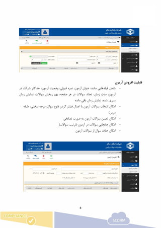 8
‫ق‬‫آزمون‬ ‫افزودن‬ ‫ابلیت‬
-‫ش‬‫فیلدهای‬ ‫امل‬:‫مانند‬ ‫ی‬‫در‬ ‫شرکت‬ ‫حداکثر‬ ،‫آزمون‬ ‫وضعیت‬ ،‫قبولی‬ ‫نمره‬ ،‫آزمون‬ ‫عنوان‬
‫سواالت‬ ‫تعداد‬ ،‫زمان‬ ‫مدت‬ ،‫آزمون‬‫در‬‫زمان‬ ‫نمایش‬ ،‫سواالت‬ ‫ریختن‬ ‫بهم‬ ،‫صفحه‬ ‫هر‬
‫باقی‬ ‫زمان‬ ‫نمایش‬ ،‫شده‬ ‫سپری‬‫مانده‬
-‫طبقه‬ ،‫سختی‬ ‫درجه‬ ،‫سوال‬ ‫(نوع‬ ‫کردن‬ ‫فیلتر‬ ‫اعمال‬ ‫با‬ ‫آزمون‬ ‫سواالت‬ ‫انتخاب‬ ‫امکان‬
)‫درس‬
-‫تصادفی‬ ‫صورت‬ ‫به‬ ‫آزمون‬ ‫سواالت‬ ‫تعیین‬ ‫امکان‬
-)‫سواالت‬ ‫(ترتیب‬ ‫آزمون‬ ‫در‬ ‫سواالت‬ ‫جابجایی‬ ‫امکان‬
-‫آزمون‬ ‫سواالت‬ ‫از‬ ‫سوال‬ ‫حذف‬ ‫امکان‬
 