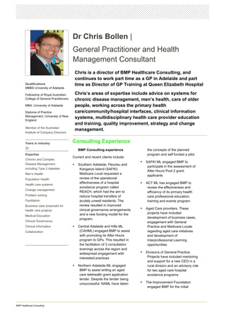 BMP Healthcare Consulting
Dr Chris Bollen |
General Practitioner and Health
Management Consultant
Chris is a director of BMP Healthcare Consulting, and
continues to work part time as a GP in Adelaide and part
time as Director of GP Training at Queen Elizabeth Hospital
Chris’s areas of expertise include advice on systems for
chronic disease management, men’s health, care of older
people, working across the primary health
care/community/hospital interfaces, clinical information
systems, multidisciplinary health care provider education
and training, quality improvement, strategy and change
management.
Consulting Experience
BMP Consulting experience
Current and recent clients include:
• Southern Adelaide, Fleurieu and
Kangaroo Island (SAFKI)
Medicare Local requested a
review of the operational
effectiveness of a hospital
avoidance program called
REACH, which had the aim to
reduce hospital transfers of
acutely unwell residents. The
review resulted in improved
clinical governance arrangements
and a new funding model for the
program.
• Central Adelaide and Hills ML
(CAHML) engaged BMP to assist
with promoting its After Hours
program to GPs. This resulted in
the facilitation of 3 consultation
evenings across the region and
widespread engagement with
interested practices
• Northern Adelaide ML engaged
BMP to assist writing an aged
care telehealth grant application
tender. Despite the tender being
unsuccessful, NAML have taken
the concepts of the planned
program and self funded a pilot
• SAFKI ML engaged BMP to
participate in the assessment of
After Hours Pool 2 grant
applicants
• ACT ML has engaged BMP to
review the effectiveness and
efficiency of its primary health
care professional education,
training and events program.
• Aged Care providers. These
projects have included
development of business cases,
engagement with General
Practice and Medicare Locals
regarding aged care initiatives
and development of
Interprofessional Learning
opportunities
• Divisions of General Practice.
Projects have included mentoring
and support for a new CEO in a
rural division and an advisory role
for two aged care hospital
avoidance programs
• The Improvement Foundation
engaged BMP for the initial
Qualifications
MBBS University of Adelaide
Fellowship of Royal Australian
College of General Practitioners
MBA, University of Adelaide
Diploma of Practice
Management, University of New
England
Member of the Australian
Institute of Company Directors
Years in industry
25
Expertise
Chronic and Complex
Disease Management,
including Type 2 diabetes
Men’s Health
Population Health
Health care systems
Change management
Problem solving
Facilitation
Business case proposals for
health care projects
Medical Education
Clinical Governance
Clinical informatics
Collaboration
 