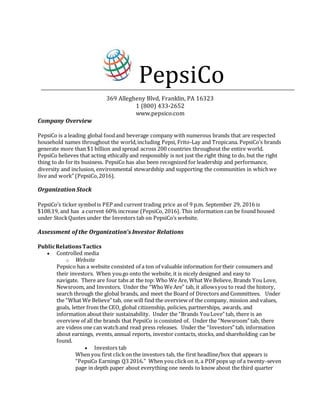 PepsiCo
369 Allegheny Blvd, Franklin, PA 16323
1 (800) 433-2652
www.pepsico.com
Company Overview
PepsiCo is a leading global foodand beverage company with numerous brands that are respected
household names throughout the world,including Pepsi, Frito-Lay and Tropicana. PepsiCo’s brands
generate more than $1 billion and spread across 200 countries throughout the entire world.
PepsiCo believes that acting ethically and responsibly is not just the right thing to do, but the right
thing to do forits business. PepsiCo has also been recognized for leadership and performance,
diversity and inclusion, environmental stewardship and supporting the communities in whichwe
live and work” (PepsiCo,2016).
Organization Stock
PepsiCo’s ticker symbolis PEP and current trading price as of 9 p.m. September 29, 2016 is
$108.19, and has a current 60% increase (PepsiCo, 2016). This information can be found housed
under StockQuotes under the Investors tab on PepsiCo’s website.
Assessment of the Organization’s Investor Relations
PublicRelationsTactics
 Controlled media
o Website
Pepsico has a website consisted of a ton of valuable information fortheir consumers and
their investors. When yougo onto the website, it is nicely designed and easy to
navigate. There are four tabs at the top: Who We Are, What We Believe, Brands You Love,
Newsroom, and Investors. Under the “WhoWe Are” tab, it allowsyou to read the history,
search through the global brands, and meet the Board of Directors and Committees. Under
the “What We Believe” tab, one will find the overview of the company, mission and values,
goals, letter from the CEO, global citizenship, policies, partnerships, awards, and
information about their sustainability. Under the “Brands YouLove” tab, there is an
overview of all the brands that PepsiCo is consisted of. Under the “Newsroom” tab, there
are videos one can watchand read press releases. Under the “Investors” tab, information
about earnings, events, annual reports, investor contacts, stocks, and shareholding can be
found.
 Investors tab
When you first clickon the investors tab, the first headline/box that appears is
“PepsiCo Earnings Q3 2016.” When you clickon it, a PDFpops up of a twenty-seven
page in depth paper about everything one needs to know about the third quarter
 