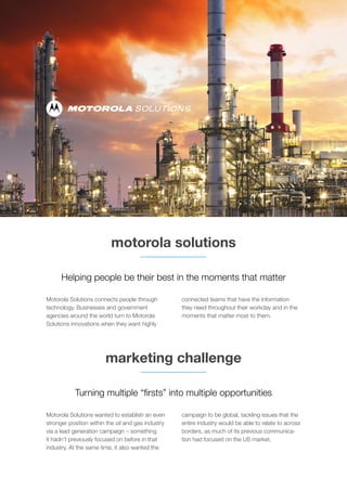 motorola solutions
marketing challenge
Motorola Solutions connects people through
technology. Businesses and government
agencies around the world turn to Motorola
Solutions innovations when they want highly
connected teams that have the information
they need throughout their workday and in the
moments that matter most to them.
Motorola Solutions wanted to establish an even
stronger position within the oil and gas industry
via a lead generation campaign – something
it hadn’t previously focused on before in that
industry. At the same time, it also wanted the
campaign to be global, tackling issues that the
entire industry would be able to relate to across
borders, as much of its previous communica-
tion had focused on the US market.
Turning multiple “firsts” into multiple opportunities
Helping people be their best in the moments that matter
 