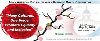 Date of Program:
May 21, 2015
Time: 10:30 am - 12 pm
Office of Economic
Impact and Diversity
Forrestal Large Auditorium with Simulcast to Germantown room E-401
"Many Cultures,
One Voice:
Promote Equality
and Inclusion"
ASIAN AMERICAN PACIFIC ISLANDER HERITAGE MONTH CELEBRATION
 