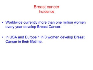 Breast cancer
Incidence
• Worldwide currently more than one million women
every year develop Breast Cancer.
• In USA and Europe 1 in 8 women develop Breast
Cancer in their lifetime.
 