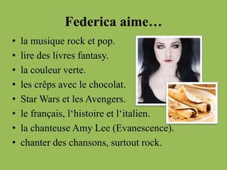 Federica aime…
• la musique rock et pop.
• lire des livres fantasy.
• la couleur verte.
• les crêps avec le chocolat.
• Star Wars et les Avengers.
• le français, l‘histoire et l‘italien.
• la chanteuse Amy Lee (Evanescence).
• chanter des chansons, surtout rock.
 