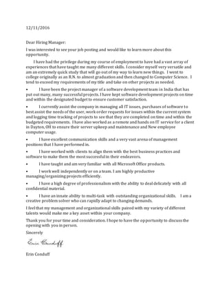 12/11/2016
Dear Hiring Manager:
I was interested to see your job posting and would like to learn more about this
opportunity.
I have had the privilege during my course of employment to have had a vast array of
experiences that have taught me many different skills. I consider myself very versatile and
am an extremely quick study that will go out of my way to learn new things. I went to
college originally as an R.N. to almost graduation and then changed to Computer Science. I
tend to exceed my requirements of my title and take on other projects as needed.
• I have been the project manager of a software development team in India that has
put out many, many successful projects. I have kept software development projects on time
and within the designated budget to ensure customer satisfaction.
• I currently assist the company in managing all IT issues, purchases of software to
best assist the needs of the user, work order requests for issues within the current system
and logging time tracking of projects to see that they are completed on time and within the
budgeted requirements. I have also worked as a remote and hands on IT service for a client
in Dayton, OH to ensure their server upkeep and maintenance and New employee
computer usage.
• I have excellent communication skills and a very vast arena of management
positions that I have performed in.
• I have worked with clients to align them with the best business practices and
software to make them the most successful in their endeavors.
• I have taught and am very familiar with all Microsoft Office products.
• I work well independently or on a team. I am highly productive
managing/organizing projects efficiently.
• I have a high degree of professionalism with the ability to deal delicately with all
confidential material.
• I have an innate ability to multi-task with outstanding organizational skills. I am a
creative problem solver who can rapidly adapt to changing demands.
I feel that my management and organizational skills paired with my variety of different
talents would make me a key asset within your company.
Thank you for your time and consideration. I hope to have the opportunity to discuss the
opening with you in person.
Sincerely
Erin Conduff
 