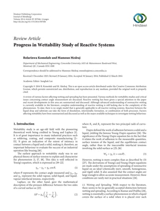 Review Article 
Progress in Wettability Study of Reactive Systems 
Bolarinwa Komolafe andMamounMedraj 
Department of Mechanical Engineering, Concordia University, 1455 de Maisonneuve BoulevardWest, 
Montreal, QC, Canada H3G 1M8 
Correspondence should be addressed to Mamoun Medraj; mmedraj@encs.concordia.ca 
Received 1 December 2013; Revised 29 January 2014; Accepted 30 January 2014; Published 12 March 2014 
Academic Editor: Sunghak Lee 
Copyright © 2014 B. Komolafe and M. Medraj. This is an open access article distributed under the Creative Commons Attribution 
License, which permits unrestricted use, distribution, and reproduction in any medium, provided the original work is properly 
cited. 
A review of various factors affecting wetting and spreading has been presented. Various methods for wettability studies and critical 
issues concerning contact angle measurement are discussed. Reactive wetting has been given a special attention in the paper 
and recent developments in this area are summarized and discussed. Although advanced understanding of nonreactive wetting 
is currently available in the literature, complete understanding of reactive wetting is still lacking due to the complexity of the 
phenomenon. To date, there is no single model that is generally applicable to all reactive wetting systems. Reaction between the 
liquid drop and substrate can take the form of dissolution, intermetallic formation, or combination of both processes. Factors 
affecting wettability have been summarized and discussed as well as themajor available techniques to investigate wetting behaviour. 
1. Introduction 
Wettability study is an age-old field with the pioneering 
theoretical work being credited to Young and Laplace [1]. 
It is of great importance to many industrial practices such 
as soldering, coating, and composite manufacturing [2– 
15]. It gives an indication of the extent of intimacy in 
contact between a liquid and a solid, making it, therefore, an 
important behaviour to evaluate the success of an industrial 
operation like brazing [16]. 
The earliest approach to wettability study was to use 
physical theory of surface tension to explain and characterize 
the phenomenon [1, 17, 18]. This idea is well reflected in 
Young’s equation, which is expressed as [19–22] 
훾sv − 훾sl = 훾lv cos 휃, (1) 
where 휃 represents the contact angle measured and 훾sv, 훾sl, 
and 훾lv represent the solid-vapour, solid-liquid, and liquid-vapour 
interfacial tension, respectively. 
Laplace, on the other hand, gave the mathematical 
description of the pressure difference between the two sides 
of a curved surface as [23] 
Δ푃 = 훾lv ( 
1 
푅1 
+ 
1 
푅2 
) , (2) 
where 푅1 and 푅2 represent the two principal radii of curva-ture. 
Dupre defined the work of adhesion between a solid and a 
liquid, yielding the famous Young-Dupre equation [24]. The 
significance of the Young-Dupre equation lies in the fact that 
it relates the work of adhesion to the measurable quantities, 
surface tension of the liquid, and the equilibrium contact 
angle, rather than to the inaccessible interfacial tensions 
involving the solid surface as [25, 26] 
푊sl = 훾lv (1 + cos 휃) . (3) 
However, wetting is more complex than as described by (3) 
[27]. The derivations of Young’s and Young-Dupre equations 
are made under the assumptions of spreading of nonreactive 
liquid on an ideal (chemically inert, smooth, homogenous, 
and rigid) solid. It also assumed that the contact angles are 
large enough to allow accurate measurement. However, these 
conditions are rarely met in practical situations [24]. 
1.1. Wetting and Spreading. With respect to the literature, 
there seems to be no generally accepted distinction between 
wetting and spreading. According to Kumar and Prabhu [24], 
wetting is essentially a surface phenomenon in which a liquid 
covers the surface of a solid when it is placed over such 
Hindawi Publishing Corporation 
Journal of Metallurgy 
Volume 2014, Article ID 387046, 14 pages 
http://dx.doi.org/10.1155/2014/387046 
 